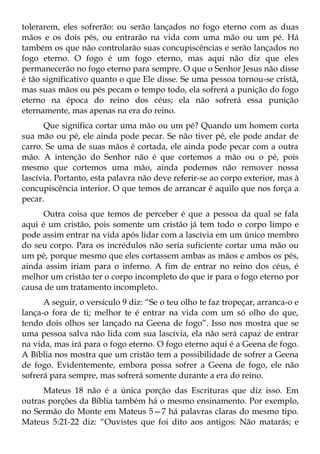 tolerarem, eles sofrerão: ou serão lançados no fogo eterno com as duas
mãos e os dois pés, ou entrarão na vida com uma mão ou um pé. Há
também os que não controlarão suas concupiscências e serão lançados no
fogo eterno. O fogo é um fogo eterno, mas aqui não diz que eles
permanecerão no fogo eterno para sempre. O que o Senhor Jesus não disse
é tão significativo quanto o que Ele disse. Se uma pessoa tornou-se cristã,
mas suas mãos ou pés pecam o tempo todo, ela sofrerá a punição do fogo
eterno na época do reino dos céus; ela não sofrerá essa punição
eternamente, mas apenas na era do reino.
      Que significa cortar uma mão ou um pé? Quando um homem corta
sua mão ou pé, ele ainda pode pecar. Se não tiver pé, ele pode andar de
carro. Se uma de suas mãos é cortada, ele ainda pode pecar com a outra
mão. A intenção do Senhor não é que cortemos a mão ou o pé, pois
mesmo que cortemos uma mão, ainda podemos não remover nossa
lascívia. Portanto, esta palavra não deve referir-se ao corpo exterior, mas à
concupiscência interior. O que temos de arrancar é aquilo que nos força a
pecar.
      Outra coisa que temos de perceber é que a pessoa da qual se fala
aqui é um cristão, pois somente um cristão já tem todo o corpo limpo e
pode assim entrar na vida após lidar com a lascívia em um único membro
do seu corpo. Para os incrédulos não seria suficiente cortar uma mão ou
um pé, porque mesmo que eles cortassem ambas as mãos e ambos os pés,
ainda assim iriam para o inferno. A fim de entrar no reino dos céus, é
melhor um cristão ter o corpo incompleto do que ir para o fogo eterno por
causa de um tratamento incompleto.
      A seguir, o versículo 9 diz: “Se o teu olho te faz tropeçar, arranca-o e
lança-o fora de ti; melhor te é entrar na vida com um só olho do que,
tendo dois olhos ser lançado na Geena de fogo”. Isso nos mostra que se
uma pessoa salva não lida com sua lascívia, ela não será capaz de entrar
na vida, mas irá para o fogo eterno. O fogo eterno aqui é a Geena de fogo.
A Bíblia nos mostra que um cristão tem a possibilidade de sofrer a Geena
de fogo. Evidentemente, embora possa sofrer a Geena de fogo, ele não
sofrerá para sempre, mas sofrerá somente durante a era do reino.
     Mateus 18 não é a única porção das Escrituras que diz isso. Em
outras porções da Bíblia também há o mesmo ensinamento. Por exemplo,
no Sermão do Monte em Mateus 5—7 há palavras claras do mesmo tipo.
Mateus 5:21-22 diz: “Ouvistes que foi dito aos antigos: Não matarás; e
 