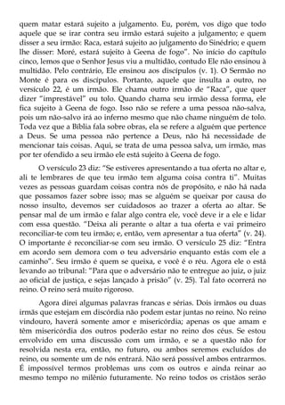 quem matar estará sujeito a julgamento. Eu, porém, vos digo que todo
aquele que se irar contra seu irmão estará sujeito a julgamento; e quem
disser a seu irmão: Raca, estará sujeito ao julgamento do Sinédrio; e quem
lhe disser: Moré, estará sujeito à Geena de fogo”. No início do capítulo
cinco, lemos que o Senhor Jesus viu a multidão, contudo Ele não ensinou à
multidão. Pelo contrário, Ele ensinou aos discípulos (v. 1). O Sermão no
Monte é para os discípulos. Portanto, aquele que insulta a outro, no
versículo 22, é um irmão. Ele chama outro irmão de “Raca”, que quer
dizer “imprestável” ou tolo. Quando chama seu irmão dessa forma, ele
fica sujeito à Geena de fogo. Isso não se refere a uma pessoa não-salva,
pois um não-salvo irá ao inferno mesmo que não chame ninguém de tolo.
Toda vez que a Bíblia fala sobre obras, ela se refere a alguém que pertence
a Deus. Se uma pessoa não pertence a Deus, não há necessidade de
mencionar tais coisas. Aqui, se trata de uma pessoa salva, um irmão, mas
por ter ofendido a seu irmão ele está sujeito à Geena de fogo.
       O versículo 23 diz: “Se estiveres apresentando a tua oferta no altar e,
ali te lembrares de que teu irmão tem alguma coisa contra ti”. Muitas
vezes as pessoas guardam coisas contra nós de propósito, e não há nada
que possamos fazer sobre isso; mas se alguém se queixar por causa do
nosso insulto, devemos ser cuidadosos ao trazer a oferta ao altar. Se
pensar mal de um irmão e falar algo contra ele, você deve ir a ele e lidar
com essa questão. “Deixa ali perante o altar a tua oferta e vai primeiro
reconciliar-te com teu irmão; e, então, vem apresentar a tua oferta” (v. 24).
O importante é reconciliar-se com seu irmão. O versículo 25 diz: “Entra
em acordo sem demora com o teu adversário enquanto estás com ele a
caminho”. Seu irmão é quem se queixa, e você é o réu. Agora ele o está
levando ao tribunal: “Para que o adversário não te entregue ao juiz, o juiz
ao oficial de justiça, e sejas lançado à prisão” (v. 25). Tal fato ocorrerá no
reino. O reino será muito rigoroso.
      Agora direi algumas palavras francas e sérias. Dois irmãos ou duas
irmãs que estejam em discórdia não podem estar juntas no reino. No reino
vindouro, haverá somente amor e misericórdia; apenas os que amam e
têm misericórdia dos outros poderão estar no reino dos céus. Se estou
envolvido em uma discussão com um irmão, e se a questão não for
resolvida nesta era, então, no futuro, ou ambos seremos excluídos do
reino, ou somente um de nós entrará. Não será possível ambos entrarmos.
É impossível termos problemas uns com os outros e ainda reinar ao
mesmo tempo no milênio futuramente. No reino todos os cristãos serão
 