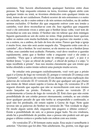 unânimes. Não haverá absolutamente quaisquer barreiras entre duas
pessoas. Se hoje enquanto estamos na terra, tivermos algum atrito com
qualquer irmão ou irmã, se tivermos obstáculos com qualquer irmão ou
irmã, temos de ser cuidadosos. Poderá ocorrer de nós entrarmos e o outro
ser excluído, ou de o outro entrar e de nós sermos excluídos, ou de ambos
sermos excluídos. O Senhor diz que enquanto estiver com seu irmão a
caminho, você deve reconciliar-se com ele. Isso significa que enquanto
você e ele estiverem vivos e antes que o Senhor Jesus volte, você tem de
reconciliar-se com seu irmão. O Senhor não irá tolerar que dois inimigos
fiquem queixando-se um do outro no reino. Hoje podemos fazer queixas
sobre os outros com muita facilidade; mas tais queixas vão manter a nós,
ou a outros, ou a ambos, do lado de fora do reino. Parece que hoje a igreja
é muito livre, mas não será assim naquele dia. “Enquanto estás com ele a
caminho”, diz o Senhor. Se você morrer, se ele morrer ou se o Senhor Jesus
voltar, esse caminho terá acabado. Portanto, você deve resolver a questão
rapidamente, antes que o Senhor volte e enquanto você e ele estão a
caminho. “Para que o adversário não te entregue ao juiz”, o juiz é o
Senhor Jesus; “o juiz ao oficial de justiça”, o oficial de justiça é o anjo; “e
sejas recolhido à prisão”. Isso nos mostra claramente que um irmão que
tenha ofendido a outro irmão sofrerá uma punição muito severa.
      Se estudar esta passagem cuidadosamente, você verá que a prisão
aqui é a Geena de fogo no versículo 22, porque o versículo 23 começa com
“portanto”. As palavras do versículo 23 em diante são uma explicação das
palavras do versículo 22. O versículo 22 diz que qualquer um que chame
seu irmão de Moré estará sujeito à Geena de fogo. Os versículos 23 a 25
seguem dizendo que aqueles que não se reconciliarem com seus irmãos
serão lançados na prisão. Portanto, a prisão no versículo 25 é
evidentemente a Geena de fogo do versículo 22. Está claro que não existe
possibilidade de um cristão perecer eternamente; contudo, se um cristão
tiver qualquer pecado de que não tenha se arrependido e confessado, o
qual não foi perdoado, ele estará sujeito à Geena de fogo. Note quão
severas são as palavras do Senhor no versículo 26: “Em verdade te digo:
De modo algum sairás dali, enquanto não pagares o último centavo”.
Existe a possibilidade de sair, se a pessoa pagar tudo. Na era vindoura,
ainda há a possibilidade de perdão, mas a pessoa não poderá sair até que
pague o último centavo e ponha tudo em ordem com seu irmão.
      Os versículos 27 a 30 formam outra seção. Essa seção é semelhante à
anterior. “Ouvistes que foi dito: Não adulterarás. Eu, porém, vos digo que
 