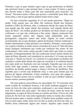 Portanto, o que se quer mostrar aqui é que os que pertencem ao Senhor
não precisam temer o que possam fazer a seus corpos. O único a quem
eles devem temer é Deus, pois Ele tem autoridade para lançá-los “na
Geena”. Devemos temer a Deus que possui a autoridade para lidar com
nossa alma, e não os que apenas podem matar nosso corpo.
      Os dois versículos seguintes, 8 e 9, são muito preciosos. “Digo-vos
ainda: Todo aquele que, em Mim, Me confessar diante dos homens,
também o Filho do Homem, nele, o confessará diante dos anjos de Deus;
mas aquele que Me negar diante dos homens, será negado diante dos
anjos de Deus”. Os cristãos podem ser divididos em duas classes: os que
confessam e os que não confessam o Seu nome. Alguns confessam Seu
nome, enquanto outros não. Alguns estão preparados para ser
perseguidos, enquanto outros não estão. Alguns só serão cristãos
secretamente; são os que desejam a glória do homem. Outros confessam o
Senhor abertamente e estão prontos a ser mártires. Portanto, vocês podem
ver a quem o Senhor se refere nesses versículos de Lucas 12. Não devemos
temer qualquer sofrimento que venha por confessar Seu nome. Se não
confessamos o Seu nome, nosso pecado é mais sério que todos os outros
pecados. Conseqüentemente, Ele não confessará nossos nomes diante dos
anjos de Deus. Quando você considerar os versículos 1 a 9 como um todo,
verá que o “lançar na Geena” no versículo 5 é equivalente ao Senhor não
confessar o nome deles diante dos anjos no versículo 9. A confissão diante
dos anjos pode ser ilustrada com um exemplo. Suponha que um jovem
tenha feito algo errado e termine numa cadeia. Seus pais ou outros
membros da família podem pagar a fiança e livrá-lo do problema. Mas
suponha que o jovem seja realmente mau, e seus pais sintam que ele
precisa de algum sofrimento. Como resultado, seus pais não pagam a
fiança. O mesmo ocorre com os cristãos. A não ser que o Senhor confesse
nossos nomes, seremos punidos.
      Há uma palavra maravilhosa em Apocalipse 3:5: “O vencedor será
assim vestido de vestiduras brancas, e de modo nenhum apagarei o seu
nome do livro da vida; pelo contrário, confessarei o seu nome diante de
meu Pai e diante dos seus anjos”. No início do reino, antes do trono de
julgamento, os anjos de Deus levarão os cristãos até Deus. O livro da vida
estará ali. No livro da vida estão registrados todos os nomes dos cristãos.
Haverá muitos anjos e muitos cristãos. O Senhor Jesus também estará ali.
Um ou mais anjos, então, lerão em voz alta os nomes do livro da vida, e o
Senhor Jesus confessará alguns dos nomes. Aqueles cujos nomes Ele
 