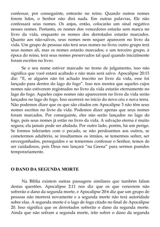 confessar, por conseguinte, entrarão no reino. Quando outros nomes
forem lidos, o Senhor não dirá nada. Em outras palavras, Ele não
confessará seus nomes. Os anjos, então, colocarão um sinal negativo
nesses nomes. Portanto, os nomes dos vencedores estarão sem marca no
livro da vida, enquanto os nomes dos derrotados estarão marcados.
Quanto aos não-salvos, seus nomes nem sequer aparecem no livro da
vida. Um grupo de pessoas não terá seus nomes no livro; outro grupo terá
seus nomes ali, mas os nomes estarão marcados; e um terceiro grupo, à
época do reino, terá seus nomes preservados tal qual quando inicialmente
foram escritos no livro.
      Se o seu nome estiver marcado no trono de julgamento, isso não
significa que você estará acabado e não mais será salvo. Apocalipse 20:15
diz: “E, se alguém não foi achado inscrito no livro da vida, esse foi
lançado para dentro do lago do fogo”. Isso nos mostra que aqueles cujos
nomes não estiverem registrados no livro da vida estarão eternamente no
lago do fogo. Aqueles cujos nomes não aparecerem no livro da vida serão
lançados no lago do fogo. Isso ocorrerá no início do novo céu e nova terra.
Não podemos dizer que os que são citados em Apocalipse 3 não têm seus
nomes escritos no livro da vida. Podemos dizer apenas que seus nomes
foram marcados. Por conseguinte, eles não serão lançados no lago do
fogo, pois seus nomes já estão no livro da vida. A salvação eterna é muito
segura; ela jamais pode ser abalada. Por outro lado, porém, há um perigo.
Se formos tolerantes com o pecado, se não perdoarmos aos outros, se
cometermos adultério, se insultarmos os irmãos, se temermos sofrer, ser
envergonhados, perseguidos e se temermos confessar o Senhor, temos de
ser cuidadosos, pois Deus nos lançará “na Geena” para sermos punidos
temporariamente.



O DANO DA SEGUNDA MORTE

      Na Bíblia existem outras passagens similares que também falam
destas questões. Apocalipse 2:11 nos diz que os que vencerem não
sofrerão o dano da segunda morte, e Apocalipse 20:6 diz que um grupo de
pessoas não morrerá novamente e a segunda morte não terá autoridade
sobre elas. A segunda morte é o lago de fogo citado no final de Apocalipse
20. Isso significa que os derrotados sofrerão o dano da segunda morte.
Ainda que não sofram a segunda morte, irão sofrer o dano da segunda
 