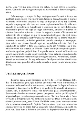 morte. Uma vez que uma pessoa seja salva, ela não sofrerá a segunda
morte. Contudo isso não garante que ela não sofrerá o dano da segunda
morte.
       Sabemos que o tempo do lago do fogo e enxofre será o tempo no
qual terá início o novo céu e nova terra. Naquela época, Satanás, o mundo
e a morte serão todos lançados no lago do fogo (Ap 20:10, 14). Também
naquele tempo quem não tiver seu nome registrado no livro da vida será
lançado no lago do fogo. Aquele será o tempo em que os incrédulos serão
oficialmente postos no lago do fogo. Entretanto, durante o milênio, os
cristãos derrotados sofrerão o dano da segunda morte. Obviamente tal
tratamento não será igual ao que os incrédulos terão, pois não será para a
eternidade. Se um cristão estiver unido ao mundo e se ele amar o mundo e
as coisas do mundo, o Senhor permitirá que ele participe da corrupção,
para sofrer um pouco daquilo que os incrédulos sofrerão. Este é o
significado de sofrer o dano da segunda morte em Apocalipse 2, e esta
palavra é dita aos cristãos. A palavra “dano” na língua original significa
machucar alguém e prejudicá-lo. A segunda morte causará sofrimento em
alguns. A partir do grande trono branco, haverá a própria segunda morte,
que é o sofrimento eterno no lago do fogo e enxofre. No milênio, porém,
haverá somente o dano da segunda morte. Se alguns cristãos não tiverem
lidado com seus pecados, eles ainda sofrerão o dano e a dor da segunda
morte.



O FIM É SER QUEIMADO

      Leiamos agora duas passagens do livro de Hebreus. Hebreus 6:4-6
diz: “É impossível, pois, que aqueles que uma vez foram iluminados, e
provaram o dom celestial, e se tornaram participantes do Espírito Santo, e
provaram a boa palavra de Deus e os poderes do mundo vindouro, e
caíram, sim, é impossível outra vez renová-los para arrependimento”.
Esses versículos descrevem uma pessoa que possui muitas qualificações. É
impossível que ela seja uma pessoa não-salva. Ela viu a luz, e viu o Deus
revelado, o Unigênito do Pai; conheceu o amor de Deus e provou o dom
celestial, o único dom, Jesus Cristo. Na Bíblia, dons, como um substantivo
plural, refere-se aos dons do Espírito Santo, e dom, como um substantivo
singular refere-se ao único dom, o unigênito Filho de Deus, como está em
João 3:16. Esse dom é diferente dos dons do Espírito Santo. Essa pessoa
 