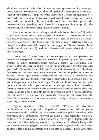 abrolhos, ele será queimado. Entretanto, esse queimar será apenas por
breve tempo. Até mesmo um aluno do primário sabe que se você atear
fogo em um terreno, o fogo irá parar após todo o mato ser queimado. A
queimada no reino durará no máximo mil anos. Quanto tempo vai durar a
queimada, na verdade, dependerá de você. Se você tiver produzido
muitos cardos e abrolhos, então haverá mais queima. Se tiver produzido
poucos cardos e abrolhos, então haverá menos queima.
       Quantas coisas há em nós que ainda não foram tratadas? Quantas
coisas não foram limpas pelo sangue do Senhor, e quantas coisas ainda
não foram confessadas, tratadas e resolvidas com os irmãos e as irmãs?
São esses os cardos e abrolhos a que o Senhor se refere. Mateus 5 diz que
ninguém poderá sair dali enquanto não pagar o último centavo. Toda
dívida terá de ser paga. Quando tudo houver sido queimado, toda dívida
terá sido paga.
      Um cristão é semelhante a um campo, e seu comportamento
indevido é comparado a cardos e abrolhos. Suponha que eu possua um
terreno de cinco alqueires. Seria possível, depois da queimada, que
somente dois alqueires tenham sido deixados intactos e três tenham sido
queimados? Isso é impossível. O que é queimado são os cardos e abrolhos.
O terreno em si não pode ser queimado. Em outras palavras, somente
aquelas coisas que foram amaldiçoadas em Adão e deveriam ser
removidas, mas não foram, é que serão queimadas. Elas serão o material
que será queimado na Geena de fogo. A vida que Deus nos concedeu não
pode ser tocada pelo fogo. Portanto, depois que os cardos e abrolhos
forem queimados, o terreno ainda permanecerá. Nenhuma parte dele será
tirada. Não há absolutamente nenhum problema com a nossa salvação,
mas sim com o que vier a crescer sobre ela, com o que for proveniente da
carne. Se tais coisas não forem tratadas com o sangue de Jesus, deveremos
sofrer algum tratamento.
      Agora vejamos Hebreus 10:26-29: “Porque, se vivermos
deliberadamente em pecado, depois de termos recebido o pleno
conhecimento da verdade, já não resta sacrifício pelos pecados; pelo
contrário, certa expectação horrível de juízo e fogo vingador prestes a
consumir os adversários. Sem misericórdia morre pelo depoimento de
duas ou três testemunhas quem tiver rejeitado a lei de Moisés. De quanto
mais severo castigo julgais vós será considerado digno aquele que calcou
aos pés o Filho de Deus, e profanou o sangue da aliança”. Esses versículos
 