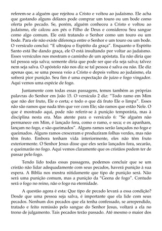 referem-se a alguém que rejeitou a Cristo e voltou ao judaísmo. Ele acha
que gastando alguns dólares pode comprar um touro ou um bode como
oferta pelo pecado. Se, porém, alguém conheceu a Cristo e voltou ao
judaísmo, ele calcou aos pés o Filho de Deus e considerou Seu sangue
como algo comum. Ele está tratando o Senhor como um touro ou um
bode. Para ele não existe diferença entre o Senhor e um touro ou um bode.
O versículo conclui: “E ultrajou o Espírito da graça”. Enquanto o Espírito
Santo está lhe dando graça, ele O está insultando por voltar ao judaísmo.
Esses versículos nos mostram o caminho de um apóstata. Eu não diria que
tal pessoa seja salva; somente diria que pode ser que ela seja salva; talvez
nem seja salva. O apóstolo não nos diz se tal pessoa é salva ou não. Ele diz
apenas que, se uma pessoa veio a Cristo e depois voltou ao judaísmo, ela
sofrerá pior punição. Seu fim é uma expectação de juízo e fogo vingador.
Aqui vemos uma espécie de fogo.
      Juntamente com todas essas passagens, temos também as próprias
palavras do Senhor em João 15. O versículo 2 diz: “Todo ramo em Mim
que não der fruto, Ele o corta; e todo o que dá fruto Ele o limpa”. Esses
não são ramos que nada têm que ver com Ele; são ramos que estão Nele. O
que é mostrado aqui, pode não referir-se à punição temporária, mas à
disciplina nesta era. Mas atente para o versículo 6: “Se alguém não
permanece em Mim, é lançado fora, como o ramo, e seca; e os apanham,
lançam no fogo, e são queimados”. Alguns ramos serão lançados no fogo e
queimados. Alguns ramos cresceram e produziram folhas verdes, mas não
têm fruto. Embora tenham vida interiormente, eles não têm fruto
exteriormente. O Senhor Jesus disse que eles serão lançados fora, secarão,
e queimarão no fogo. Aqui vemos claramente que os cristãos podem ter de
passar pelo fogo.
      Tendo lido todas essas passagens, podemos concluir que se um
cristão não lidar adequadamente com seus pecados, haverá punição à sua
espera. A Bíblia nos mostra nitidamente que tipo de punição será. Não
será uma punição comum, mas a punição da “Geena de fogo”. Contudo
será o fogo no reino, não o fogo na eternidade.
      A questão agora é esta: Que tipo de pecado levará a essa condição?
Desde que uma pessoa seja salva, é importante que ela lide com seus
pecados. Nenhum dos pecados que ela tenha confessado, se arrependido,
tratado e feito remissão pelo sangue do Senhor Jesus, voltará a ela no
trono de julgamento. Tais pecados terão passado. Até mesmo o maior dos
 