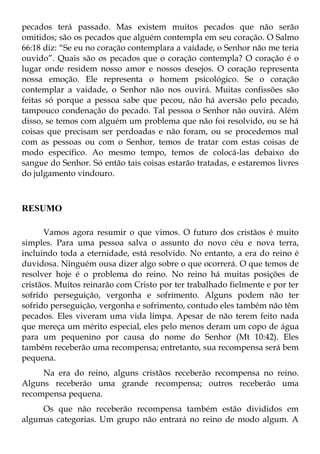 pecados terá passado. Mas existem muitos pecados que não serão
omitidos; são os pecados que alguém contempla em seu coração. O Salmo
66:18 diz: “Se eu no coração contemplara a vaidade, o Senhor não me teria
ouvido”. Quais são os pecados que o coração contempla? O coração é o
lugar onde residem nosso amor e nossos desejos. O coração representa
nossa emoção. Ele representa o homem psicológico. Se o coração
contemplar a vaidade, o Senhor não nos ouvirá. Muitas confissões são
feitas só porque a pessoa sabe que pecou, não há aversão pelo pecado,
tampouco condenação do pecado. Tal pessoa o Senhor não ouvirá. Além
disso, se temos com alguém um problema que não foi resolvido, ou se há
coisas que precisam ser perdoadas e não foram, ou se procedemos mal
com as pessoas ou com o Senhor, temos de tratar com estas coisas de
modo específico. Ao mesmo tempo, temos de colocá-las debaixo do
sangue do Senhor. Só então tais coisas estarão tratadas, e estaremos livres
do julgamento vindouro.



RESUMO

      Vamos agora resumir o que vimos. O futuro dos cristãos é muito
simples. Para uma pessoa salva o assunto do novo céu e nova terra,
incluindo toda a eternidade, está resolvido. No entanto, a era do reino é
duvidosa. Ninguém ousa dizer algo sobre o que ocorrerá. O que temos de
resolver hoje é o problema do reino. No reino há muitas posições de
cristãos. Muitos reinarão com Cristo por ter trabalhado fielmente e por ter
sofrido perseguição, vergonha e sofrimento. Alguns podem não ter
sofrido perseguição, vergonha e sofrimento, contudo eles também não têm
pecados. Eles viveram uma vida limpa. Apesar de não terem feito nada
que mereça um mérito especial, eles pelo menos deram um copo de água
para um pequenino por causa do nome do Senhor (Mt 10:42). Eles
também receberão uma recompensa; entretanto, sua recompensa será bem
pequena.
     Na era do reino, alguns cristãos receberão recompensa no reino.
Alguns receberão uma grande recompensa; outros receberão uma
recompensa pequena.
     Os que não receberão recompensa também estão divididos em
algumas categorias. Um grupo não entrará no reino de modo algum. A
 