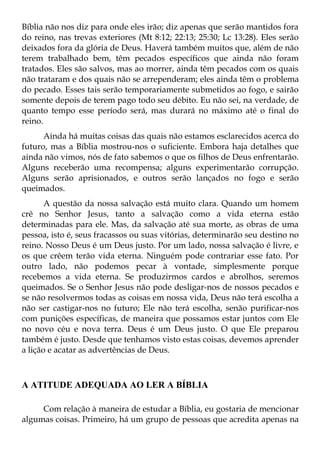Bíblia não nos diz para onde eles irão; diz apenas que serão mantidos fora
do reino, nas trevas exteriores (Mt 8:12; 22:13; 25:30; Lc 13:28). Eles serão
deixados fora da glória de Deus. Haverá também muitos que, além de não
terem trabalhado bem, têm pecados específicos que ainda não foram
tratados. Eles são salvos, mas ao morrer, ainda têm pecados com os quais
não trataram e dos quais não se arrependeram; eles ainda têm o problema
do pecado. Esses tais serão temporariamente submetidos ao fogo, e sairão
somente depois de terem pago todo seu débito. Eu não sei, na verdade, de
quanto tempo esse período será, mas durará no máximo até o final do
reino.
      Ainda há muitas coisas das quais não estamos esclarecidos acerca do
futuro, mas a Bíblia mostrou-nos o suficiente. Embora haja detalhes que
ainda não vimos, nós de fato sabemos o que os filhos de Deus enfrentarão.
Alguns receberão uma recompensa; alguns experimentarão corrupção.
Alguns serão aprisionados, e outros serão lançados no fogo e serão
queimados.
       A questão da nossa salvação está muito clara. Quando um homem
crê no Senhor Jesus, tanto a salvação como a vida eterna estão
determinadas para ele. Mas, da salvação até sua morte, as obras de uma
pessoa, isto é, seus fracassos ou suas vitórias, determinarão seu destino no
reino. Nosso Deus é um Deus justo. Por um lado, nossa salvação é livre, e
os que crêem terão vida eterna. Ninguém pode contrariar esse fato. Por
outro lado, não podemos pecar à vontade, simplesmente porque
recebemos a vida eterna. Se produzirmos cardos e abrolhos, seremos
queimados. Se o Senhor Jesus não pode desligar-nos de nossos pecados e
se não resolvermos todas as coisas em nossa vida, Deus não terá escolha a
não ser castigar-nos no futuro; Ele não terá escolha, senão purificar-nos
com punições específicas, de maneira que possamos estar juntos com Ele
no novo céu e nova terra. Deus é um Deus justo. O que Ele preparou
também é justo. Desde que tenhamos visto estas coisas, devemos aprender
a lição e acatar as advertências de Deus.



A ATITUDE ADEQUADA AO LER A BÍBLIA

     Com relação à maneira de estudar a Bíblia, eu gostaria de mencionar
algumas coisas. Primeiro, há um grupo de pessoas que acredita apenas na
 