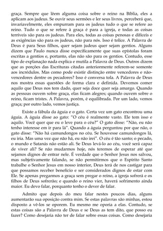 graça. Sempre que lêem alguma coisa sobre o reino na Bíblia, eles a
aplicam aos judeus. Se ouvir seus sermões e ler seus livros, perceberá que,
invariavelmente, eles empurram para os judeus tudo o que se refere ao
reino. Tudo o que se refere à graça é para a igreja, e todas as coisas
terríveis são para os judeus. Para eles, todas as coisas penosas e difíceis e
as exigências são para os judeus, não para nós. Isso é tolice. A Palavra de
Deus é para Seus filhos, quer sejam judeus quer sejam gentios. Alguns
dizem que Paulo nunca disse especificamente que suas epístolas foram
escritas a gentios e, portanto, elas não são para os gentios. Contudo, esse
tipo de explanação nada explica e mutila a Palavra de Deus. Outros dizem
que as porções das Escrituras citadas anteriormente referem-se somente
aos incrédulos. Mas como pode existir distinção entre vencedores e não-
vencedores dentre os pecadores? Isso é conversa tola. A Palavra de Deus
nos mostra essas questões de forma clara e definida. Devemos comer
aquilo que Deus nos tem dado, quer seja doce quer seja amargo. Quando
as pessoas ouvem sobre graça, elas ficam alegres; quando ouvem sobre o
reino, ficam tristes. A Palavra, porém, é equilibrada. Por um lado, vemos
graça; por outro lado, vemos justiça.
       Existe a fábula da águia e o gato. Certa vez um gato encontrou uma
águia. A águia disse ao gato: “O céu é realmente vasto. Ele tem isso e
aquilo. Você quer que eu o leve para o céu?” O gato disse: “Não, eu não
tenho interesse em ir para lá”. Quando a águia perguntou por que não, o
gato disse: “Não há camundongos no céu. Se houvesse camundongos lá,
eu iria. Mas uma vez que não há, eu não irei”. O céu é tão santo; o pecado,
o mundo e Satanás não estão ali. Se Deus levá-lo ao céu, você será capaz
de viver ali? Se não mudarmos hoje, nós teremos de esperar até que
sejamos dignos de entrar nele. É verdade que o Senhor Jesus nos salvou,
mas subjetivamente falando, se não permitirmos que o Espírito Santo
trabalhe o Senhor Jesus em nosso interior, Deus terá de nos castigar para
que possamos receber benefício e ser considerados dignos de estar com
Ele. Se apenas pregarmos a graça sem pregar o reino, a igreja sofrerá e os
filhos de Deus sofrerão; e quando o reino vier, haverá sofrimento ainda
maior. Eu devo falar, porquanto tenho o dever de falar.
      Admito que depois do meu falar nestes poucos dias, alguns
aumentarão sua oposição contra mim. Se estas palavras são minhas, estou
disposto a vê-los se oporem. Eu mesmo me oporia a elas. Contudo, se
estas coisas são a Palavra de Deus e se Deus as tem dito, que posso eu
fazer? Como desejaria não ter de falar sobre essas coisas. Como desejaria
 