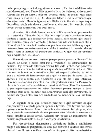 poder pregar algo que todos gostassem de ouvir. Eu não sou Mateus, não
sou Marcos, não sou Paulo. Não escrevi o livro de Hebreus, e não escrevi
Apocalipse. Se eu fosse o escritor, poderia mudar as coisas. Mas essas
coisas são a Palavra de Deus. Deus tem-nas falado e tem determinado que
elas sejam assim. Meus amigos, ao ler a Bíblia, vocês têm de ler aquilo que
Deus disse. Vocês não devem considerar aquilo que o homem diz. Vocês
devem cuidar somente do que Deus disse.
      A maior dificuldade hoje ao estudar a Bíblia reside no preconceito
na mente dos filhos de Deus. Eles têm aquilo que consideram como
verdade e aquilo que consideram como heresia. Eles acham que tudo o
que combina com eles é verdade, e tudo o que não combina com eles e
difere deles é heresia. Não obstante o quanto a base seja bíblica, qualquer
pensamento ou conceito contrário ao deles é considerado heresia. Mas se
alguém tem tal atitude, tal pessoa está acabada. O que está em questão
hoje é aquilo que Deus disse.
      Estou alegre em meu coração porque posso pregar a “heresia” da
Palavra de Deus e posso opor-me à “verdade” do ensinamento do
homem. Hoje temos de estar esclarecidos diante do Senhor. Não podemos
estar sob nenhuma outra autoridade que não seja a Palavra de Deus. Não
conheço nenhuma outra autoridade. Não sei o que é teologia; não sei o
que é a palavra do homem; não sei o que é a tradição da igreja. Eu sei
apenas o que a Bíblia diz, e somente o que ela diz é que interessa.
Devemos sujeitar-nos somente a ela. Não podemos mudar a Palavra de
Deus. A Palavra de Deus relata-nos o destino de Seus filhos. Ela nos conta
o que experimentaremos no reino. Devemos prestar atenção a estas
questões, pois cedo ou tarde nos depararemos com elas novamente. Se
dermos atenção a elas, seremos cuidadosos na maneira de viver na terra
hoje.
      A segunda coisa que devemos perceber é que somente os que
compreendem a verdade podem opor-se à heresia. Uma heresia não pode
opor-se a outra heresia. Mas todas as heresias não são heresia pura; elas
são a verdade acrescentada de um pequeno erro. Heresia é acrescentar
coisas erradas a coisas certas. Adicione um pouco do pensamento do
homem ao pensamento de Deus e você terá uma heresia.
      Por não conhecer plenamente a verdade na Bíblia, o catolicismo
prega a doutrina do purgatório. Se você não conhece a verdade que temos
liberado nas últimas reuniões, você não será capaz de dizer se a doutrina
 