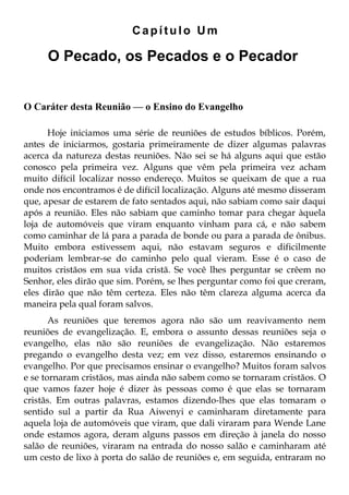 Capítulo Um

     O Pecado, os Pecados e o Pecador


O Caráter desta Reunião — o Ensino do Evangelho

      Hoje iniciamos uma série de reuniões de estudos bíblicos. Porém,
antes de iniciarmos, gostaria primeiramente de dizer algumas palavras
acerca da natureza destas reuniões. Não sei se há alguns aqui que estão
conosco pela primeira vez. Alguns que vêm pela primeira vez acham
muito difícil localizar nosso endereço. Muitos se queixam de que a rua
onde nos encontramos é de difícil localização. Alguns até mesmo disseram
que, apesar de estarem de fato sentados aqui, não sabiam como sair daqui
após a reunião. Eles não sabiam que caminho tomar para chegar àquela
loja de automóveis que viram enquanto vinham para cá, e não sabem
como caminhar de lá para a parada de bonde ou para a parada de ônibus.
Muito embora estivessem aqui, não estavam seguros e dificilmente
poderiam lembrar-se do caminho pelo qual vieram. Esse é o caso de
muitos cristãos em sua vida cristã. Se você lhes perguntar se crêem no
Senhor, eles dirão que sim. Porém, se lhes perguntar como foi que creram,
eles dirão que não têm certeza. Eles não têm clareza alguma acerca da
maneira pela qual foram salvos.
       As reuniões que teremos agora não são um reavivamento nem
reuniões de evangelização. E, embora o assunto dessas reuniões seja o
evangelho, elas não são reuniões de evangelização. Não estaremos
pregando o evangelho desta vez; em vez disso, estaremos ensinando o
evangelho. Por que precisamos ensinar o evangelho? Muitos foram salvos
e se tornaram cristãos, mas ainda não sabem como se tornaram cristãos. O
que vamos fazer hoje é dizer às pessoas como é que elas se tornaram
cristãs. Em outras palavras, estamos dizendo-lhes que elas tomaram o
sentido sul a partir da Rua Aiwenyi e caminharam diretamente para
aquela loja de automóveis que viram, que dali viraram para Wende Lane
onde estamos agora, deram alguns passos em direção à janela do nosso
salão de reuniões, viraram na entrada do nosso salão e caminharam até
um cesto de lixo à porta do salão de reuniões e, em seguida, entraram no
 