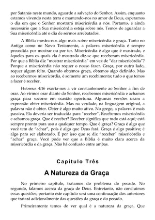 por Satanás neste mundo, aguardo a salvação do Senhor. Assim, enquanto
estamos vivendo nesta terra e mantendo-nos no amor de Deus, esperamos
o dia em que o Senhor mostrará misericórdia a nós. Portanto, é ainda
necessário que a Sua misericórdia esteja sobre nós. Temos de aguardar a
Sua misericórdia até o dia de sermos arrebatados.
      A Bíblia mostra-nos algo mais sobre misericórdia e graça. Tanto no
Antigo como no Novo Testamento, a palavra misericórdia é sempre
precedida por mostrar ou por ter. Misericórdia é algo que é mostrado, e
àqueles para os quais ela é mostrada diz-se que receberam misericórdia.
Por que a Bíblia diz “mostrar misericórdia” em vez de “dar misericórdia”?
Porque a misericórdia não requer o nosso fazer. Graça, por outro lado,
requer algum feito. Quando obtemos graça, obtemos algo definido. Mas
ao recebermos misericórdia, é somente um recebimento; tudo o que temos
a fazer é receber.
      Hebreus 4:16 exorta-nos a vir constantemente ao Senhor a fim de
orar. Ao virmos orar diante do Senhor, recebemos misericórdia e achamos
graça para socorro em ocasião oportuna. Algumas versões usam a
expressão obter misericórdia. Mas na verdade, na linguagem original, a
palavra não é obter. Obter é algo muito ativo. No grego, a palavra é mais
passiva. Ela deveria ser traduzida para “receber”. Recebemos misericórdia
e achamos graça. Que é receber? Receber significa que tudo está aqui; está
sempre pronto para uso a qualquer tempo. Que é graça? Graça é algo que
você tem de “achar”, pois é algo que Deus fará. Graça é algo positivo; é
algo para ser elaborado. É por isso que se diz “receber” misericórdia e
“achar” graça. Você pode ver que a Bíblia é muito clara acerca da
misericórdia e da graça. Não há confusão entre ambas.



                         Capítulo Três

                  A Natureza da Graça
      No primeiro capítulo, tratamos do problema do pecado. No
segundo, falamos acerca da graça de Deus. Entretanto, não concluímos
essas questões; portanto este capítulo será uma continuação dos anteriores
que tratará adicionalmente das questões da graça e do pecado.
     Primeiramente temos de ver qual é a natureza da graça. Que
 
