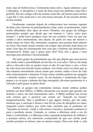 mim, mas do Senhor Jesus. Certamente estou salvo. Agora sabemos o que
é disciplina. A disciplina é o meio de Deus fazer-nos perfeitos como Ele é
perfeito. Ele nos castiga a fim de sermos como Ele, até mesmo para sermos
o que Ele é. Isso nada tem a ver com nossa salvação. É um assunto dentro
de Sua família.
      Finalmente, somente depois de conhecermos isso seremos capazes
de lidar com a heresia no protestantismo. Hoje, entre os protestantes, estão
sendo difundidos dois tipos de erros. Primeiro, um grupo de teólogos
protestantes propõe que desde que um homem é “salvo, salvo para
sempre”, e pode fazer qualquer coisa em sua conduta. Uma vez que um
cristão é salvo eternamente, eles dizem, ele pode ser mau até morrer e
ainda estará no reino. Ele, entretanto, ocuparia uma posição bem inferior
no reino. Sua maior perda consiste em ocupar uma posição mais baixa no
reino. Esse tipo de ensinamento fará com que o homem seja desleixado e
irresponsável. Então, que é graça para eles? Para eles a graça é uma
desculpa para desleixo e licenciosidade.
       Há outro grupo de protestantes que diz que depois que uma pessoa
crê, ainda existe a possibilidade de ela não vir a ser salva. Talvez ela esteja
salva e não-salva três ou quatro vezes ao dia. Se esse fosse o caso, o livro
da vida seria sem dúvida muito confuso. Um irmão certa vez disse que se
não estamos eternamente salvos assim que cremos, então o livro da vida
seria extremamente volumoso. O meu nome sozinho poderia ser apagado
e inserido muitas e muitas vezes. Se um homem é condenado tão logo
peque e se vai para o inferno tão logo transgrida, devemos questionar se a
salvação é pela graça ou pelas obras.
      Ambos os grupos são extremistas demais, muito embora ambos
tenham sua base bíblica. A Bíblia claramente nos mostra que quando um
homem é salvo, ele está eternamente salvo. A Bíblia também nos revela
com clareza que é possível um cristão ser “lançado na Geena”
temporariamente. Mas o problema é que alguns irmãos, por um lado,
insistem que a salvação é eterna e não há tal coisa de disciplina no reino,
enquanto outros irmãos, por outro lado, insistem que se podemos ser
“lançados na Geena”, então a vida eterna é incerta e, portanto, podemos ir
para a perdição eterna. Contudo, se virmos a diferença entre a era do
reino e a eternidade, e a diferença entre a punição temporária do milênio e
a punição eterna, nós estaremos esclarecidos de que um cristão pode
receber punição no futuro, mas ao mesmo tempo, Deus tem dado a vida
 