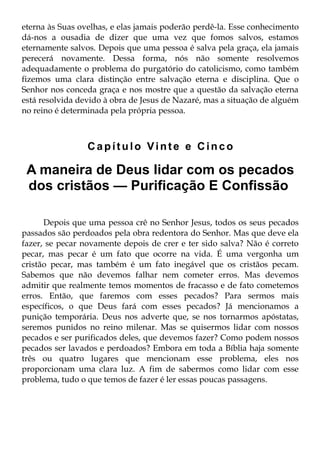 eterna às Suas ovelhas, e elas jamais poderão perdê-la. Esse conhecimento
dá-nos a ousadia de dizer que uma vez que fomos salvos, estamos
eternamente salvos. Depois que uma pessoa é salva pela graça, ela jamais
perecerá novamente. Dessa forma, nós não somente resolvemos
adequadamente o problema do purgatório do catolicismo, como também
fizemos uma clara distinção entre salvação eterna e disciplina. Que o
Senhor nos conceda graça e nos mostre que a questão da salvação eterna
está resolvida devido à obra de Jesus de Nazaré, mas a situação de alguém
no reino é determinada pela própria pessoa.



                 Capítulo Vinte e Cinco

 A maneira de Deus lidar com os pecados
 dos cristãos — Purificação E Confissão

      Depois que uma pessoa crê no Senhor Jesus, todos os seus pecados
passados são perdoados pela obra redentora do Senhor. Mas que deve ela
fazer, se pecar novamente depois de crer e ter sido salva? Não é correto
pecar, mas pecar é um fato que ocorre na vida. É uma vergonha um
cristão pecar, mas também é um fato inegável que os cristãos pecam.
Sabemos que não devemos falhar nem cometer erros. Mas devemos
admitir que realmente temos momentos de fracasso e de fato cometemos
erros. Então, que faremos com esses pecados? Para sermos mais
específicos, o que Deus fará com esses pecados? Já mencionamos a
punição temporária. Deus nos adverte que, se nos tornarmos apóstatas,
seremos punidos no reino milenar. Mas se quisermos lidar com nossos
pecados e ser purificados deles, que devemos fazer? Como podem nossos
pecados ser lavados e perdoados? Embora em toda a Bíblia haja somente
três ou quatro lugares que mencionam esse problema, eles nos
proporcionam uma clara luz. A fim de sabermos como lidar com esse
problema, tudo o que temos de fazer é ler essas poucas passagens.
 