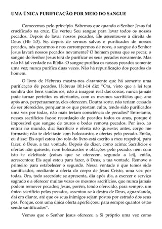 UMA ÚNICA PURIFICAÇÃO POR MEIO DO SANGUE

      Comecemos pelo princípio. Sabemos que quando o Senhor Jesus foi
crucificado na cruz, Ele verteu Seu sangue para lavar todos os nossos
pecados. Depois de lavar nossos pecados, Ele assentou-se à direita de
Deus (Hb 1:3). Se, depois de sermos salvos e purificados de nossos
pecados, nós pecarmos e nos corrompermos de novo, o sangue do Senhor
Jesus lavará nossos pecados novamente? O homem pensa que se pecar, o
sangue do Senhor Jesus terá de purificar os seus pecados novamente. Mas
não há tal verdade na Bíblia. O sangue purifica os nossos pecados somente
uma vez; nunca purifica duas vezes. Não há repurificação dos pecados do
homem.
      O livro de Hebreus mostra-nos claramente que há somente uma
purificação de pecados. Hebreus 10:1-14 diz: “Ora, visto que a lei tem
sombra dos bens vindouros, não a imagem real das coisas, nunca jamais
pode tornar perfeitos os ofertantes, com os mesmos sacrifícios que, ano
após ano, perpetuamente, eles oferecem. Doutra sorte, não teriam cessado
de ser oferecidos, porquanto os que prestam culto, tendo sido purificados
uma vez por todas, não mais teriam consciência de pecados? Entretanto,
nesses sacrifícios faz-se recordação de pecados todos os anos, porque é
impossível que sangue de touros e bodes remova pecados. Por isso, ao
entrar no mundo, diz: Sacrifício e oferta não quiseste; antes, corpo me
formaste; não te deleitaste com holocaustos e ofertas pelo pecado. Então,
eu disse: Eis aqui estou (no rolo do livro está escrito a meu respeito), para
fazer, ó Deus, a tua vontade. Depois de dizer, como acima: Sacrifícios e
ofertas não quiseste, nem holocaustos e oblações pelo pecado, nem com
isto te deleitaste (coisas que se oferecem segundo a lei), então,
acrescentou: Eis aqui estou para fazer, ó Deus, a tua vontade. Remove o
primeiro para estabelecer o segundo. Nessa vontade é que temos sido
santificados, mediante a oferta do corpo de Jesus Cristo, uma vez por
todas. Ora, todo sacerdote se apresenta, dia após dia, a exercer o serviço
sagrado e a oferecer muitas vezes os mesmos sacrifícios, que nunca jamais
podem remover pecados; Jesus, porém, tendo oferecido, para sempre, um
único sacrifício pelos pecados, assentou-se à destra de Deus, aguardando,
daí em diante, até que os seus inimigos sejam postos por estrado dos seus
pés. Porque, com uma única oferta aperfeiçoou para sempre quantos estão
sendo santificados”.
      Vemos que o Senhor Jesus ofereceu a Si próprio uma vez como
 