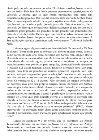 oferta pelo pecado por nossos pecados. Ele efetuou a redenção eterna uma
vez por todas. Pela Sua obra única estamos eternamente aperfeiçoados. O
versículo 2 mostra que os que foram purificados, não mais têm
consciência dos pecados. Por isso, há somente uma oferta do Senhor Jesus.
Não há uma segunda oferta. Se alguém rejeitar esta oferta pelo pecado,
não haverá outra oferta pelo pecado para ele. Este é o motivo de o
versículo 26 dizer que, se pecarmos deliberadamente, já não restam mais
sacrifícios pelos pecados. Os pecados de um pecador são perdoados por
meio da cruz de Cristo. Depois que um cristão é salvo, mesmo que ele
peque, o Senhor Jesus não pode morrer por seus pecados novamente. A
Sua realização passada consumou tudo eternamente. Tudo está incluído
Nele.
      Leiamos agora alguns versículos do capítulo 9. Os versículos 25, 26 e
28 dizem: “Nem ainda para se oferecer a si mesmo muitas vezes, como o
sumo sacerdote cada ano entra no Santo dos Santos com sangue alheio.
Ora, neste caso, seria necessário que ele tivesse sofrido muitas vezes desde
a fundação do mundo; agora, porém, ao se cumprirem os tempos, se
manifestou uma vez por todas, para aniquilar, pelo sacrifício de si mesmo,
o pecado (...) assim também Cristo, tendo-se oferecido uma vez para
sempre para tirar os pecados de muitos, aparecerá segunda vez, sem
pecado, aos que o aguardam para a salvação”. Sua vinda pela segunda
vez não terá nada que ver com seus pecados; antes, será para a salvação
deles. Os versículos 12 a 14 dizem: “Não por meio de sangue de bodes e
de bezerros, mas pelo seu próprio sangue, entrou no Santo dos Santos,
uma vez por todas, tendo obtido eterna redenção. Portanto, se o sangue de
bodes e de touros e a cinza de uma novilha, aspergidos sobre os
contaminados, os santificam, quanto à purificação da carne, muito mais o
sangue de Cristo, que, pelo Espírito eterno, a si mesmo se ofereceu sem
mácula a Deus, purificará a nossa consciência de obras mortas para
servirmos ao Deus vivo!” O versículo 9, falando do primeiro tabernáculo,
diz que ele é “uma alegoria para o tempo presente” (VRC). Nesse
tabernáculo “se oferecem assim dons como sacrifícios, embora estes, no
tocante à consciência, sejam ineficazes para aperfeiçoar aquele que presta
culto”.
      Lendo os capítulos 9 e 10 vemos que os sacrifícios do Antigo
Testamento diferem do sacrifício do Novo. Se eu estivesse no Antigo
Testamento e cometesse um pecado, haveria somente uma maneira de
lidar com ele. Se eu tivesse bastante dinheiro, compraria um touro; se não
 