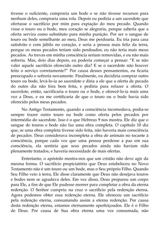 tivesse o suficiente, compraria um bode e se não tivesse recursos para
nenhum deles, compraria uma rola. Depois eu pediria a um sacerdote que
ofertasse o sacrifício por mim para expiação do meu pecado. Quando
visse o touro ou o bode, meu coração se alegraria, porque saberia que a
oferta servira como substituto para minha punição. Por ser o sangue de
touro ou bode semelhante ao meu, Deus me perdoaria. Eu iria para casa
satisfeito e com júbilo no coração, e seria a pessoa mais feliz da terra,
porque os meus pecados teriam sido perdoados; eu não teria mais meus
pecados. As trevas em minha consciência seriam removidas, e eu não mais
sofreria. Mas, dois dias depois, eu poderia começar a pensar: “E se não
valer aquele sacrifício oferecido outro dia? E se o sacerdote não houver
feito o serviço corretamente?” Por causa desses pensamentos, eu ficaria
preocupado e sofreria novamente. Finalmente, eu decidiria comprar outro
touro ou bode, levá-lo-ia ao sacerdote e diria a ele que a oferta de pecado
do outro dia não fora bem feita, e pediria para refazer a oferta. O
sacerdote, então, sacrificaria o touro ou o bode, e oferecê-lo-ia mais uma
vez a Deus, e eu me certificaria de que o touro ou o bode havia sido
oferecido pelos meus pecados.
      No Antigo Testamento, quando a consciência incomodava, podia-se
sempre trazer outro touro ou bode como oferta pelos pecados por
intermédio do sacerdote. Isso é o que Hebreus 9 nos mostra. Ele diz que o
sangue de touros e bode não faz uma obra completa. O capítulo 10 diz
que, se uma obra completa tivesse sido feita, não haveria mais consciência
de pecados. Deus considerava incompleta a obra de animais no tocante à
consciência, porque cada vez que uma pessoa perdesse a paz em sua
consciência, ela sentiria que seus pecados ainda não haviam sido
plenamente tratados, e haveria necessidade de mais ofertas.
      Entretanto, o apóstolo mostra-nos que um cristão não deve agir da
mesma forma. O sacrifício propiciatório que Deus estabeleceu no Novo
Testamento não é um touro ou um bode, mas o Seu próprio Filho. Quando
Seu Filho veio à terra, Ele disse claramente que Deus não desejava touros
e bodes nem se agradava deles. Em vez disso, Deus preparou um corpo
para Ele, a fim de que Ele pudesse morrer para completar a obra da eterna
redenção. O Senhor cumpriu na cruz o sacrifício pela redenção eterna.
Agora podemos obter essa redenção eterna. Ele ofereceu um sacrifício
pela redenção eterna, consumando assim a eterna redenção. Por causa
desta redenção eterna, estamos eternamente aperfeiçoados. Ele é o Filho
de Deus. Por causa de Sua obra eterna uma vez consumada, não
 