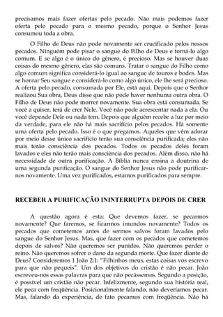 precisamos mais fazer ofertas pelo pecado. Não mais podemos fazer
oferta pelo pecado para o mesmo pecado, porque o Senhor Jesus
consumou toda a obra.
      O Filho de Deus não pode novamente ser crucificado pelos nossos
pecados. Ninguém pode pisar o sangue do Filho de Deus e torná-lo algo
comum. E se algo é o único do gênero, é precioso. Mas se houver duas
coisas do mesmo gênero, elas são comuns. Tratar o sangue do Filho como
algo comum significa considerá-lo igual ao sangue de touros e bodes. Mas
se honrar Seu sangue e considerá-lo como algo único, ele lhe será precioso.
A oferta pelo pecado, consumada por Ele, está aqui. Depois que o Senhor
realizou Sua obra, Deus disse que não pode haver nenhuma outra obra. O
Filho de Deus não pode morrer novamente. Sua obra está consumada. Se
você a quiser, terá de crer Nele. Você não pode acrescentar nada a ela. Ou
você depende Dele ou nada tem. Depois que alguém recebe a luz por meio
da verdade, para ele não há mais sacrifício pelos pecados. Há somente
uma oferta pelo pecado. Isso é o que pregamos. Aqueles que vêm adorar
por meio desse único sacrifício terão sua consciência purificada; eles não
mais terão consciência dos pecados. Todos os pecados deles foram
lavados e eles não terão mais consciência dos pecados. Além disso, não há
necessidade de outra purificação. A Bíblia nunca ensina a doutrina de
uma segunda purificação. O sangue do Senhor Jesus não pode purificar-
nos novamente. Uma vez purificados, estamos purificados para sempre.



RECEBER A PURIFICAÇÃO ININTERRUPTA DEPOIS DE CRER

      A questão agora é esta: Que devemos fazer, se pecarmos
novamente? Que faremos, se ficarmos imundos novamente? Todos os
pecados que cometemos antes de sermos salvos foram lavados pelo
sangue do Senhor Jesus. Mas, que fazer com os pecados que cometemos
depois de salvos? Não queremos ser punidos. Não queremos perder o
reino. Não queremos sofrer o dano da segunda morte. Que fazer diante de
Deus? Consideremos 1 João 2:1: “Filhinhos meus, estas coisas vos escrevo
para que não pequeis”. Um dos objetivos do cristão é não pecar. João
escreveu-nos essas palavras para que não pecássemos. Segundo a posição,
é possível um cristão não pecar. Infelizmente, segundo sua história real,
ele peca com freqüência. Posicionalmente falando, não deveríamos pecar.
Mas, falando da experiência, de fato pecamos com freqüência. Não há
 