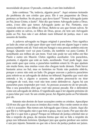 necessidade de pecar. O pecado, contudo, é um fato inabalável.
      João continua: “Se, todavia, alguém pecar”. Aqui estamos tratando
do problema de um cristão que peca. Ele é um pequenino de Deus;
pertence ao Senhor. Se ele pecar, que deve fazer? “Temos Advogado junto
ao Pai, Jesus Cristo, o Justo”. Não diz que temos Advogado junto a Deus;
antes, é-nos dito que temos Advogado junto ao Pai. Portanto, esse
versículo refere-se aos filhos de Deus. Refere-se aos que foram salvos. Se
alguém entre os salvos, os filhos de Deus, pecar, ele tem um Advogado
junto ao Pai. Isso não é um debate num tribunal de justiça, mas é um
assunto de família.
      A palavra advogado na língua original é paracletos. Para significa
ao lado de; estar ao lado quer dizer que você está em algum lugar e outra
pessoa também está ali. Você está em Xangai e essa pessoa ambém está em
Xangai. Quando você vai para Cantão, ela também vai para Cantão. É
semelhante aos trilhos de um trem. Você não pode ter um trilho em São
Paulo e outro em Maceió. Cletos significa auxiliador. Um paracletos,
portanto, é alguém que está ao lado, auxiliando. Você pode fugir, mas
para onde quer que corra, o paracletos também estará lá. Os que ajudam
são muito bons, mas muitas vezes eles chegam tarde demais. Pode haver
bastante arroz no Sul, mas os famintos no Norte não poderão obtê-lo,
porque o arroz não está ao lado. Os gregos usavam a palavra paracletos
para referir-se ao advogado de defesa no tribunal. Suponha que você não
entenda a lei, e alguns o acusem; eles podem processá-lo ou tirar
vantagem de você, mas você não tem como defender-se. Agora há um
paracletos para responder por você. As pessoas acusam-no de ter pecado.
Mas o seu paracletos dirá que você não possui pecado. Ele o defenderá
como um advogado de defesa. O significado aqui é ter alguém próximo de
si para falar por você. Se um cristão pecar, há Alguém junto ao Pai falando
por ele.
       Satanás não desiste de fazer acusações contra os cristãos. Apocalipse
12:10 nos diz que ele acusa os irmãos dia e noite. Dia e noite somos os réus
e ele é o acusador. Mas temos um Advogado que é Jesus, o Justo. Aqui diz
que Ele é o Advogado; não o que tem a graça, mas o justo. Por que não diz
que Ele é o que tem a graça? Porque no tribunal de justiça celestial não se
fala a respeito da graça, da mesma forma que não se fala a respeito da
graça nos tribunais terrenos. Qualquer juiz que queira perdoar aos outros
é um juiz injusto. Somente os que são a favor da justiça podem ser juízes.
 