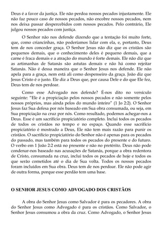Deus é a favor da justiça. Ele não perdoa nossos pecados injustamente. Ele
não faz pouco caso de nossos pecados, não encobre nossos pecados, nem
nos deixa passar despercebidos com nossos pecados. Pelo contrário, Ele
julgou nossos pecados com justiça.
      O Senhor não nos defende dizendo que a tentação foi muito forte,
que, como criancinhas, não poderíamos lidar com ela, e, portanto, Deus
tem de nos conceder graça. O Senhor Jesus não diz que os cristãos são
pequenos demais, que o conhecimento deles é pequeno demais, que a
carne é fraca demais e a atração do mundo é forte demais. Ele não diz que
as artimanhas de Satanás são astutas demais e não há como rejeitar
Satanás. Não é dessa maneira que o Senhor Jesus nos defende. Ele não
apela para a graça, nem está ali como despenseiro da graça. João diz que
Jesus Cristo é o justo. Ele diz a Deus que, por causa Dele e do que Ele fez,
Deus tem de nos perdoar.
      Como esse Advogado nos defende? É-nos dito no versículo
seguinte: “Ele é a propiciação pelos nossos pecados e não somente pelos
nossos próprios, mas ainda pelos do mundo inteiro” (1 Jo 2:2). O Senhor
Jesus faz Sua defesa por nós baseado em Sua obra consumada, ou seja, em
Sua propiciação na cruz por nós. Como resultado, podemos achegar-nos a
Deus. Esse é um sacrifício propiciatório completo. Inclui todos os pecados
de todos os cristãos no tempo e no espaço. Quando esse sacrifício
propiciatório é mostrado a Deus, Ele não tem mais razão para punir os
cristãos. O sacrifício propiciatório do Senhor não é apenas para os pecados
do passado, mas também para todos os pecados do presente e do futuro.
O verbo em 1 João 2:2 está no presente e não no pretérito. Deus não pode
condenar-nos baseado nas acusações de Satanás, porque a obra redentora
de Cristo, consumada na cruz, inclui todos os pecados de hoje e todos os
que serão cometidos até o dia de Sua volta. Todos os nossos pecados
foram incluídos em Sua obra. Deus tem de nos perdoar. Ele não pode agir
de outra forma, porque esse perdão tem uma base.



O SENHOR JESUS COMO ADVOGADO DOS CRISTÃOS

     A obra do Senhor Jesus como Salvador é para os pecadores. A obra
do Senhor Jesus como Advogado é para os cristãos. Como Salvador, o
Senhor Jesus consumou a obra da cruz. Como Advogado, o Senhor Jesus
 