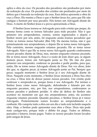 aplica a obra da cruz. Os pecados dos pecadores são perdoados por meio
da redenção da cruz. Os pecados dos cristãos são perdoados por meio da
defesa que é baseada na redenção da cruz. Essa defesa apresenta a obra da
cruz a Deus. Ela mostra a Deus o que o Senhor Jesus fez, para que Ele não
castigue o homem por seus pecados. Nós temos um Advogado diante de
Deus. A morte do Senhor Jesus é a prova apresentada a Deus.
      O Senhor Jesus tornou-se Advogado para todo cristão que peque, da
mesma forma como se tornou Salvador para todo pecador. Não é que
primeiro nos arrependemos, cremos, somos regenerados e depois o
Senhor morre por nós; antes, foi enquanto ainda éramos pecadores que
Cristo se tornou nosso Salvador (Rm 5:8). Da mesma forma, não é que
primeiramente nos arrependemos, e depois Ele se torna nosso Advogado.
Pelo contrário, mesmo enquanto estamos pecando, Ele se torna nosso
Advogado. Não é que Ele se torna nosso Advogado quando confessamos
nossos pecados diante de Deus; mas, mesmo enquanto estamos pecando,
Ele se torna nosso Advogado. Essa é a razão de João dizer que, se algum
homem pecar, temos um Advogado junto ao Pai. Ele não diz para
primeiro nos arrepender, confessar os pecados e pedir perdão, para que,
então, Ele se torne nosso Advogado diante de Deus. Em vez disso, João
diz que, se alguém pecar, já temos Advogado junto ao Pai. Sempre que
pecar, naquele momento o Senhor Jesus já é seu Advogado diante de
Deus. Naquele exato momento, o Senhor Jesus mostrará a Deus Sua obra
na cruz, e Deus terá de deixar passar nossos pecados. Um cristão pode
confessar e arrepender-se, porque Jesus é seu Advogado. Por termos o
Senhor Jesus como nosso Advogado, defendendo e falando por nós
enquanto pecamos, nós, por fim, nos arrependemos, confessamos os
nossos pecados e pedimos perdão. A obra de defesa do Senhor não
acontece no momento em que nos arrependemos; antes, ela acontece
enquanto estamos pecando. Quando pecamos, o Senhor Jesus já é nosso
Advogado. Posteriormente somos levados ao arrependimento e à
confissão. Ele cumpriu toda a obra em um dia e tudo está incluído naquela
obra. Hoje, o Senhor pode apresentar essa obra a Deus. Deus não pode
mais castigar-nos, porque todo o débito foi pago. Todos os débitos,
passados e futuros, foram pagos. Todos os nossos pecados foram lavados
pelo sangue de Jesus.
 