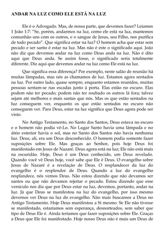 ANDAR NA LUZ COMO ELE ESTÁ NA LUZ

      Ele é o Advogado. Mas, de nossa parte, que devemos fazer? Leiamos
1 João 1:7: “Se, porém, andarmos na luz, como ele está na luz, mantemos
comunhão uns com os outros, e o sangue de Jesus, seu Filho, nos purifica
de todo pecado”. Que significa estar na luz? O homem acha que estar sem
pecado e ser santo é estar na luz. Mas não é este o significado aqui. João
não diz que devemos andar na luz como Deus anda na luz. Não é dito
aqui que Deus anda. Se assim fosse, o significado seria totalmente
diferente. Diz aqui que devemos andar na luz como Ele está na luz.
       Que significa essa diferença? Por exemplo, neste salão de reunião há
muitas lâmpadas, mas nós as chamamos de luz. Estamos agora sentados
na luz. Por outro lado, quase sempre, enquanto estamos reunidos, muitas
pessoas sentam-se nas escadas junto à porta. Elas estão no escuro. Elas
podem não ter pecado; podem não ter roubado os outros lá fora; talvez
sejam até melhores e mais santas que nós. Mas os que estão sentados na
luz conseguem ver, enquanto os que estão sentados no escuro não
conseguem ver. Para Deus, estar na luz significa que Deus agora pode ser
visto.
      No Antigo Testamento, no Santo dos Santos, Deus estava no escuro
e o homem não podia vê-Lo. No Lugar Santo havia uma lâmpada e no
átrio exterior havia o sol, mas no Santo dos Santos não havia nenhuma
luz. Deus, ali, era um Deus desconhecido. O homem podia somente fazer
suposições sobre Ele. Mas graças ao Senhor, pois hoje Deus foi
manifestado em Jesus de Nazaré. Deus agora está na luz; Ele não está mais
na escuridão. Hoje, Deus é um Deus conhecido, um Deus revelado.
Quando você vê Deus hoje, você sabe que Ele é Deus. O evangelho sobre
Jesus de Nazaré é a revelação de Deus. O resplandecer da luz do
evangelho é o resplendor de Deus. Quando a luz do evangelho
resplandece, nós vemos Deus. Não estou dizendo que não devamos ser
santos ou que não devamos rejeitar o pecado. Estou dizendo que esse
versículo nos diz que por Deus estar na luz, devemos, portanto, andar na
luz. Já que Deus se manifestou na luz do evangelho, por isso mesmo
devemos ver Deus na luz do evangelho. Não mais buscamos a Deus no
Antigo Testamento. Hoje Deus manifestou a Si mesmo. Se Ele não tivesse
se manifestado, estaríamos sem esperança, desnorteados, sem saber que
tipo de Deus Ele é. Ainda teríamos que fazer suposições sobre Ele. Graças
a Deus que Ele foi manifestado. Hoje nosso Deus não é mais um Deus de
 
