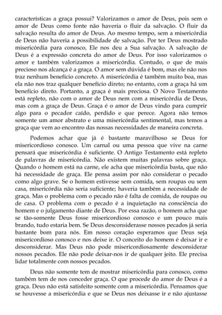 características a graça possui? Valorizamos o amor de Deus, pois sem o
amor de Deus como fonte não haveria o fluir da salvação. O fluir da
salvação resulta do amor de Deus. Ao mesmo tempo, sem a misericórdia
de Deus não haveria a possibilidade de salvação. Por ter Deus mostrado
misericórdia para conosco, Ele nos deu a Sua salvação. A salvação de
Deus é a expressão concreta do amor de Deus. Por isso valorizamos o
amor e também valorizamos a misericórdia. Contudo, o que de mais
precioso nos alcança é a graça. O amor sem dúvida é bom, mas ele não nos
traz nenhum benefício concreto. A misericórdia é também muito boa, mas
ela não nos traz qualquer benefício direto; no entanto, com a graça há um
benefício direto. Portanto, a graça é mais preciosa. O Novo Testamento
está repleto, não com o amor de Deus nem com a misericórdia de Deus,
mas com a graça de Deus. Graça é o amor de Deus vindo para cumprir
algo para o pecador caído, perdido e que perece. Agora não temos
somente um amor abstrato e uma misericórdia sentimental, mas temos a
graça que vem ao encontro das nossas necessidades de maneira concreta.
       Podemos achar que já é bastante maravilhoso se Deus for
misericordioso conosco. Um carnal ou uma pessoa que vive na carne
pensará que misericórdia é suficiente. O Antigo Testamento está repleto
de palavras de misericórdia. Não existem muitas palavras sobre graça.
Quando o homem está na carne, ele acha que misericórdia basta, que não
há necessidade de graça. Ele pensa assim por não considerar o pecado
como algo grave. Se o homem estivesse sem comida, sem roupas ou sem
casa, misericórdia não seria suficiente; haveria também a necessidade de
graça. Mas o problema com o pecado não é falta de comida, de roupas ou
de casa. O problema com o pecado é a inquietação na consciência do
homem e o julgamento diante de Deus. Por essa razão, o homem acha que
se tão-somente Deus fosse misericordioso conosco e um pouco mais
brando, tudo estaria bem. Se Deus desconsiderasse nossos pecados já seria
bastante bom para nós. Em nosso coração esperamos que Deus seja
misericordioso conosco e nos deixe ir. O conceito do homem é deixar ir e
desconsiderar. Mas Deus não pode misericordiosamente desconsiderar
nossos pecados. Ele não pode deixar-nos ir de qualquer jeito. Ele precisa
lidar totalmente com nossos pecados.
      Deus não somente tem de mostrar misericórdia para conosco, como
também tem de nos conceder graça. O que procede do amor de Deus é a
graça. Deus não está satisfeito somente com a misericórdia. Pensamos que
se houvesse a misericórdia e que se Deus nos deixasse ir e não ajustasse
 