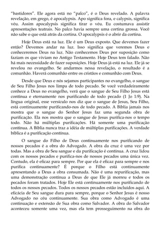 “bastidores”. Ele agora está no “palco”, é o Deus revelado. A palavra
revelação, em grego, é apocalypsis. Apo significa fora, e calypsis, significa
véu. Assim apocalypsis significa tirar o véu. Eu costumava assistir
apresentações teatrais. No palco havia sempre uma cortina grossa. Você
não sabe o que está atrás da cortina. O apocalypsis é o abrir da cortina.
      Hoje Deus está na luz. Ele é um Deus exposto. Que devemos fazer
então? Devemos andar na luz. Isso significa que veremos Deus e
conheceremos Deus na luz. Não conhecemos Deus por suposição como
faziam os que viviam no Antigo Testamento. Hoje Deus tem falado. Não
há mais necessidade de fazer suposições. Hoje Deus já está na luz. Ele já se
revelou no evangelho. Se andarmos nessa revelação, o resultado é a
comunhão. Haverá comunhão entre os cristãos e comunhão com Deus.
      Desde que Deus e nós sejamos participantes no evangelho, o sangue
de Seu Filho Jesus nos limpa de todo pecado. Se você verdadeiramente
conhece a Deus no evangelho, verá que o sangue de Seu Filho Jesus está
contínua e eternamente nos purificando de todo pecado (1 Jo 1:9). Na
língua original, esse versículo nos diz que o sangue de Jesus, Seu Filho,
está continuamente purificando-nos de todo pecado. A Bíblia jamais nos
mostra que o sangue do Senhor Jesus faz uma segunda obra de
purificação. Ela nos mostra que o sangue de Jesus purifica-nos o tempo
todo. Não há múltiplas purificações. Há somente uma purificação
contínua. A Bíblia nunca traz a idéia de múltiplas purificações. A verdade
bíblica é a purificação contínua.
      O sangue do Filho de Deus continuamente nos purificando de
nossos pecados é a obra do Advogado. A obra da cruz é uma vez por
todas. Mas a obra de Seu sangue e da purificação é contínua. A cruz lidou
com os nossos pecados e purifica-nos de nossos pecados uma única vez.
Contudo, ela é eficaz para sempre. Por que ela é eficaz para sempre e nos
purifica continuamente? É porque o Filho está continuamente
apresentando a Deus a obra consumada. Não é uma repurificação, mas
uma demonstração contínua a Deus de que Ele já morreu e todos os
pecados foram tratados. Hoje Ele está continuamente nos purificando de
todos os nossos pecados. Todos os nossos pecados estão incluídos aqui. A
eficácia de Seu sangue dura para sempre, porque o Senhor Jesus é nosso
Advogado no céu continuamente. Sua obra como Advogado é uma
continuação e extensão de Sua obra como Salvador. A obra do Salvador
aconteceu somente uma vez, mas ela tem prosseguimento na obra do
 
