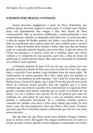 Advogado. Essa é a parte de Deus na obra.



O PERDÃO POR MEIO DA CONFISSÃO

      Nunca devemos negligenciar a parte de Deus. Entretanto, nós
também jamais devemos esquecer a nossa parte. É verdade que o Senhor
Jesus está apresentando Seu sangue e Sua obra diante de Deus
continuamente. Mas se pecarmos deliberada e continuadamente e sem
arrependimento, repúdio ou disposição para lidar com os nossos pecados,
a obra do sangue do Senhor perderá seu efeito e sua eficácia em nós. A
obra da crucificação não é apenas para nós, mas também para o mundo
inteiro. A obra do Senhor Jesus incluiu a todos. Mas essa obra do Senhor
pode ser realizada somente naqueles que crêem Nele. A obra de defesa de
Cristo em princípio é a mesma coisa; ela é contínua. Quer um cristão
confesse e se arrependa de seus pecados, quer não, a obra de Cristo de
purificação é continuamente eficaz. Mas como tal obra pode ser realizada
nos cristãos é outra questão.
      A Primeira Epístola de João (1:7) nos diz que um cristão tem seus
pecados perdoados diante de Deus por causa da obra de Cristo. Por outro
lado, o versículo 9 nos mostra o que devemos fazer de nossa parte. “Se
confessarmos os nossos pecados, ele é fiel e justo para nos perdoar os
pecados e nos purificar de toda injustiça”. Em 1 João 2:1 é-nos dito que o
Senhor Jesus é nosso Advogado, mas 1 João 1:9 nos diz que de nossa parte
temos de confessar nossos pecados. Isso não significa que é a nossa
confissão que nos concede o perdão. Se a confissão por si só pudesse obter
perdão, o perdão seria injusto. Suponha que eu roube cem dólares de um
irmão, vá a ele e confesse meu pecado. Se ele me perdoar por causa da
confissão, ele seria justo? Se esse fosse o caso, eu roubaria outros cem
dólares e confessaria novamente. Se a confissão sozinha pudesse
conceder-nos perdão, essa seria a coisa mais injusta que existe. Se esse
fosse o caso, nós não poderíamos dizer que Deus é fiel e justo. Teríamos
que dizer que Deus é um Deus injusto e desleixado, que não leva em conta
nossos pecados.
      Por que João diz que Deus é justo para perdoar? Porque o Senhor
Jesus se tornou nosso Advogado. Seu sangue purificou-nos de todos os
nossos pecados. Nossos pecados foram julgados e condenados em Cristo.
 