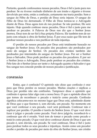 Portanto, quando confessamos nossos pecados, Deus é fiel e justo para nos
perdoar. Se eu tivesse roubado dinheiro de um irmão e alguém o tivesse
devolvido por mim, então a confissão, certamente me traria perdão. Sem o
sangue do Filho de Deus, o perdão de Deus seria injusto. O sangue do
Filho de Deus foi derramado. O Filho de Deus tornou-se o Advogado
diante de Deus. Deus agora tem de nos perdoar. Se não perdoar, Ele será
injusto. Hoje quando confesso meus pecados, Deus é fiel e justo para me
perdoar os pecados. A Palavra de Deus nos diz que o Senhor Jesus
morreu. Deus tem de ser fiel à Sua própria Palavra. Ele também tem de ser
justo com relação à obra do Senhor Jesus. É por essa razão que Ele tem de
perdoar nossos pecados e nos purificar de toda injustiça.
      O perdão de nossos pecados por Deus está totalmente baseado no
sangue do Senhor Jesus. Os pecados dos pecadores são perdoados por
meio do sangue do Senhor. Os pecados dos cristãos também são
perdoados por intermédio do sangue do Senhor Jesus. Por ser o Senhor
Jesus o Salvador, Deus pode perdoar os pecados dos pecadores. E por ser
o Senhor Jesus o Advogado, Deus pode perdoar os pecados dos cristãos.
Pelo fato de o Senhor Jesus ser tanto o Advogado quanto o Salvador é que
Seu sangue nos concede perdão de nossos pecados e justificação.



CONFISSÃO

       Então, que é confissão? O apóstolo não disse que confissão é orar
para que Deus perdoe os nossos pecados. Muitas orações e súplicas a
Deus por perdão não são confissões. Tampouco disse o apóstolo que
confissão é apenas falar algo com a nossa boca. O que o apóstolo disse foi
que temos de reconhecer o pecado e tratá-lo como pecado. Confissão
significa colocarmo-nos no mesmo lugar que Deus está, admitindo diante
de Deus que o que fizemos é, sem dúvida, um pecado. No momento em
que você confessar o seu pecado, você será perdoado. Confessar não é
suplicar por perdão. O perdão é tarefa do Senhor Jesus. O que você deve
fazer é julgar o pecado como pecado. Você deve julgá-lo, reconhecê-lo e
confessar que ele é errado. Você tem de tomar o pecado como pecado e
tratá-lo como pecado. O que você deve confessar diante de Deus é que um
pecado é, sem dúvida, um pecado. Se você confessar, Deus é fiel e justo
para perdoar todos os seus pecados e injustiças. Assim como um pecador
recebe o perdão de pecados por meio da obra do Senhor Jesus, um cristão
 
