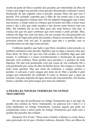 recebe da parte de Deus o perdão dos pecados, por intermédio da obra de
Cristo e por julgar seu pecado como pecado. Resumindo: confissão é nossa
declaração de que alguma coisa é pecado, porque Deus diz que isso é
pecado. Por exemplo, suponha que o filho de um irmão saia à rua para
brincar com algumas crianças más. Por ele adquirir linguagem suja e fazer
travessuras, o irmão reúne as crianças que levaram seu filho a fazer essas
coisas e diz a elas que estão erradas e não devem mais brincar com seu
filho. Ele também diz ao seu filho para não mais brincar com elas. A
criança diz que ela quer confessar que está errada e pede perdão. Mas,
embora ela diga isso com sua boca, em seu coração ela está pensando em
uma forma de fugir pela porta dos fundos e brincar novamente. Ela não se
posiciona junto com seu pai. A questão aqui não é o perdão, mas se
reconhecemos ou não algo como pecado.
      Confissão significa que tudo o que Deus considera como pecado, eu
também considero como pecado. Significa que eu digo a mesma coisa que
Deus disse. Se Deus diz que isso está errado, eu também digo que está
errado. A confissão é o nosso reconhecimento e declaração do pecado.
Quando você confessa, Deus perdoa seus pecados e o purifica de toda
injustiça. Ele não está perdoando você por causa de sua confissão; Ele o
está perdoando por causa da obra do Senhor Jesus. Seu sangue é a base de
tudo nesta questão. Mas por meio da confissão, o sangue produz o
perdão. A salvação é pelo sangue por meio da fé. Mas o perdão é pelo
sangue por intermédio da confissão. É como se dissesse que a água da
torneira vem pelo depósito de água através dos encanamentos. Da mesma
forma, o perdão vem pelo sangue por meio da confissão.



A FIGURA DA NOVILHA VERMELHA NO ANTIGO
TESTAMENTO

      Há um tipo de purificação no Antigo Testamento que é um tipo do
perdão dos cristãos no Novo Testamento. As palavras em 1 João 1 e 2
estão tipificadas no Antigo Testamento. Leiamos aquela que pode ser
considerada como a única parte no Antigo Testamento que trata com o
perdão dos pecados dos cristãos.
    Números 19:1-13 diz: “Disse mais o Senhor a Moisés e a Arão: Esta é
uma prescrição da lei que o Senhor ordenou, dizendo: Dize aos filhos de
 