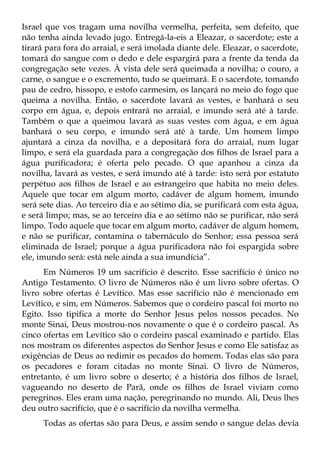Israel que vos tragam uma novilha vermelha, perfeita, sem defeito, que
não tenha ainda levado jugo. Entregá-la-eis a Eleazar, o sacerdote; este a
tirará para fora do arraial, e será imolada diante dele. Eleazar, o sacerdote,
tomará do sangue com o dedo e dele espargirá para a frente da tenda da
congregação sete vezes. À vista dele será queimada a novilha; o couro, a
carne, o sangue e o excremento, tudo se queimará. E o sacerdote, tomando
pau de cedro, hissopo, e estofo carmesim, os lançará no meio do fogo que
queima a novilha. Então, o sacerdote lavará as vestes, e banhará o seu
corpo em água, e, depois entrará no arraial, e imundo será até à tarde.
Também o que a queimou lavará as suas vestes com água, e em água
banhará o seu corpo, e imundo será até à tarde. Um homem limpo
ajuntará a cinza da novilha, e a depositará fora do arraial, num lugar
limpo, e será ela guardada para a congregação dos filhos de Israel para a
água purificadora; é oferta pelo pecado. O que apanhou a cinza da
novilha, lavará as vestes, e será imundo até à tarde: isto será por estatuto
perpétuo aos filhos de Israel e ao estrangeiro que habita no meio deles.
Aquele que tocar em algum morto, cadáver de algum homem, imundo
será sete dias. Ao terceiro dia e ao sétimo dia, se purificará com esta água,
e será limpo; mas, se ao terceiro dia e ao sétimo não se purificar, não será
limpo. Todo aquele que tocar em algum morto, cadáver de algum homem,
e não se purificar, contamina o tabernáculo do Senhor; essa pessoa será
eliminada de Israel; porque a água purificadora não foi espargida sobre
ele, imundo será: está nele ainda a sua imundícia”.
      Em Números 19 um sacrifício é descrito. Esse sacrifício é único no
Antigo Testamento. O livro de Números não é um livro sobre ofertas. O
livro sobre ofertas é Levítico. Mas esse sacrifício não é mencionado em
Levítico, e sim, em Números. Sabemos que o cordeiro pascal foi morto no
Egito. Isso tipifica a morte do Senhor Jesus pelos nossos pecados. No
monte Sinai, Deus mostrou-nos novamente o que é o cordeiro pascal. As
cinco ofertas em Levítico são o cordeiro pascal examinado e partido. Elas
nos mostram os diferentes aspectos do Senhor Jesus e como Ele satisfaz as
exigências de Deus ao redimir os pecados do homem. Todas elas são para
os pecadores e foram citadas no monte Sinai. O livro de Números,
entretanto, é um livro sobre o deserto; é a história dos filhos de Israel,
vagueando no deserto de Parã, onde os filhos de Israel viviam como
peregrinos. Eles eram uma nação, peregrinando no mundo. Ali, Deus lhes
deu outro sacrifício, que é o sacrifício da novilha vermelha.
      Todas as ofertas são para Deus, e assim sendo o sangue delas devia
 