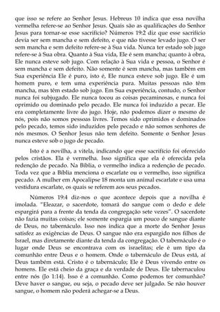 que isso se refere ao Senhor Jesus. Hebreus 10 indica que essa novilha
vermelha refere-se ao Senhor Jesus. Quais são as qualificações do Senhor
Jesus para tornar-se esse sacrifício? Números 19:2 diz que esse sacrifício
devia ser sem mancha e sem defeito, e que não tivesse levado jugo. O ser
sem mancha e sem defeito refere-se à Sua vida. Nunca ter estado sob jugo
refere-se à Sua obra. Quanto à Sua vida, Ele é sem mancha; quanto à obra,
Ele nunca esteve sob jugo. Com relação à Sua vida e pessoa, o Senhor é
sem mancha e sem defeito. Não somente é sem mancha, mas também em
Sua experiência Ele é puro, isto é, Ele nunca esteve sob jugo. Ele é um
homem puro, e tem uma experiência pura. Muitas pessoas não têm
mancha, mas têm estado sob jugo. Em Sua experiência, contudo, o Senhor
nunca foi subjugado. Ele nunca tocou as coisas pecaminosas, e nunca foi
oprimido ou dominado pelo pecado. Ele nunca foi induzido a pecar. Ele
era completamente livre do jugo. Hoje, não podemos dizer o mesmo de
nós, pois não somos pessoas livres. Temos sido oprimidos e dominados
pelo pecado, temos sido induzidos pelo pecado e não somos senhores de
nós mesmos. O Senhor Jesus não tem defeito. Somente o Senhor Jesus
nunca esteve sob o jugo de pecado.
      Isto é a novilha, a vitela, indicando que esse sacrifício foi oferecido
pelos cristãos. Ela é vermelha. Isso significa que ela é oferecida pela
redenção de pecado. Na Bíblia, o vermelho indica a redenção de pecado.
Toda vez que a Bíblia menciona o escarlate ou o vermelho, isso significa
pecado. A mulher em Apocalipse 18 monta um animal escarlate e usa uma
vestidura escarlate, os quais se referem aos seus pecados.
       Números 19:4 diz-nos o que acontece depois que a novilha é
imolada. “Eleazar, o sacerdote, tomará do sangue com o dedo e dele
espargirá para a frente da tenda da congregação sete vezes”. O sacerdote
não fazia muitas coisas; ele somente espargia um pouco de sangue diante
de Deus, no tabernáculo. Isso nos indica que a morte do Senhor Jesus
satisfez as exigências de Deus. O sangue não era espargido nos filhos de
Israel, mas diretamente diante da tenda da congregação. O tabernáculo é o
lugar onde Deus se encontrava com os israelitas; ele é um tipo da
comunhão entre Deus e o homem. Onde o tabernáculo de Deus está, aí
Deus também está. Cristo é o tabernáculo; Ele é Deus vivendo entre os
homens. Ele está cheio da graça e da verdade de Deus. Ele tabernaculou
entre nós (Jo 1:14). Isso é a comunhão. Como podemos ter comunhão?
Deve haver o sangue, ou seja, o pecado deve ser julgado. Se não houver
sangue, o homem não poderá achegar-se a Deus.
 