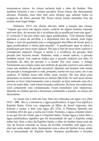 tornaram-se cinzas. As cinzas incluem toda a obra do Senhor. Elas
também incluem a nós e nossos pecados. Essas cinzas são eternamente
eficazes. Portanto, essa obra tem uma eficácia que satisfaz todas as
exigências de Deus perante Ele. Essas cinzas foram mantidas fora do
arraial, num lugar limpo.
      Números 19:11 em diante diz-nos sobre a função das cinzas.
“Aquele que tocar em algum morto, cadáver de algum homem, imundo
será sete dias. Ao terceiro dia e ao sétimo dia se purificará com esta água”.
O versículo 9 diz-nos sobre essa água purificadora. “Um homem limpo
ajuntará a cinza da novilha, e a depositará fora do arraial, num lugar
limpo, e será ela guardada para a congregação dos filhos de Israel, para a
água purificadora; é oferta pelo pecado”. A purificação aqui se refere à
purificação por tocar num cadáver. Por que o fato de tocar num cadáver é
considerado impuro? Porque a morte é a evidência do pecado. Sem
pecado não haveria morte. Portanto, onde a morte estiver, o pecado
também estará. Um cadáver indica que o pecado realizou sua obra. O
resultado da obra do pecado é a morte. Por essa razão, o Antigo
Testamento usa a lepra como um símbolo de pecado curável e um cadáver
como um símbolo de pecado incurável. Quando um homem está morto
em pecado e transgressões e está, portanto, morto em sua carne, ele é um
cadáver. O Senhor Jesus fala sobre esses mortos. Ele nos disse para
deixarmos os mortos enterrarem os mortos (Mt 8:22). Se você tocar nesses
mortos, se tiver relacionamento com o mundo, se fizer amizade com ele e
viver no meio dele, você estará tocando cadáveres. Se tocar em cadáveres,
você certamente será contaminado, ficará manchado com impurezas.
Quando os cristãos pecam e fracassam contatando o mundo, as cinzas são
necessárias.
      As cinzas são a obra da cruz. Elas são colocadas em água viva (Nm
19:17 - IBB - Rev.), e tornam-se a água purificadora. A água viva tipifica o
Espírito Santo. Certa vez, enquanto os filhos de Israel viajavam, eles
feriram a rocha, e dela saiu água (Êx 17:6). A Primeira Epístola aos
Coríntios 10:4 diz que a rocha era Cristo. Portanto, a água corrente refere-
se ao que flui de Cristo, que é o Espírito Santo. Tomar água e fazer dela a
água purificadora significa que há necessidade de que o Espírito esteja
sobre nós. Sem a obra do Espírito Santo, a obra do Senhor Jesus será em
vão. Se houver somente as cinzas da novilha vermelha, sem água viva,
elas não serão muito úteis. Juntamente com a obra do Senhor Jesus, ainda
há a necessidade do Espírito Santo. Seremos purificados e lavados
 