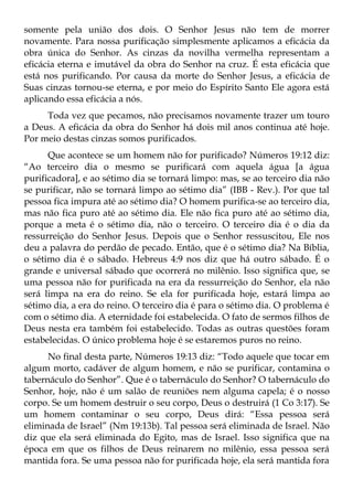 somente pela união dos dois. O Senhor Jesus não tem de morrer
novamente. Para nossa purificação simplesmente aplicamos a eficácia da
obra única do Senhor. As cinzas da novilha vermelha representam a
eficácia eterna e imutável da obra do Senhor na cruz. É esta eficácia que
está nos purificando. Por causa da morte do Senhor Jesus, a eficácia de
Suas cinzas tornou-se eterna, e por meio do Espírito Santo Ele agora está
aplicando essa eficácia a nós.
     Toda vez que pecamos, não precisamos novamente trazer um touro
a Deus. A eficácia da obra do Senhor há dois mil anos continua até hoje.
Por meio destas cinzas somos purificados.
      Que acontece se um homem não for purificado? Números 19:12 diz:
“Ao terceiro dia o mesmo se purificará com aquela água [a água
purificadora], e ao sétimo dia se tornará limpo: mas, se ao terceiro dia não
se purificar, não se tornará limpo ao sétimo dia” (IBB - Rev.). Por que tal
pessoa fica impura até ao sétimo dia? O homem purifica-se ao terceiro dia,
mas não fica puro até ao sétimo dia. Ele não fica puro até ao sétimo dia,
porque a meta é o sétimo dia, não o terceiro. O terceiro dia é o dia da
ressurreição do Senhor Jesus. Depois que o Senhor ressuscitou, Ele nos
deu a palavra do perdão de pecado. Então, que é o sétimo dia? Na Bíblia,
o sétimo dia é o sábado. Hebreus 4:9 nos diz que há outro sábado. É o
grande e universal sábado que ocorrerá no milênio. Isso significa que, se
uma pessoa não for purificada na era da ressurreição do Senhor, ela não
será limpa na era do reino. Se ela for purificada hoje, estará limpa ao
sétimo dia, a era do reino. O terceiro dia é para o sétimo dia. O problema é
com o sétimo dia. A eternidade foi estabelecida. O fato de sermos filhos de
Deus nesta era também foi estabelecido. Todas as outras questões foram
estabelecidas. O único problema hoje é se estaremos puros no reino.
      No final desta parte, Números 19:13 diz: “Todo aquele que tocar em
algum morto, cadáver de algum homem, e não se purificar, contamina o
tabernáculo do Senhor”. Que é o tabernáculo do Senhor? O tabernáculo do
Senhor, hoje, não é um salão de reuniões nem alguma capela; é o nosso
corpo. Se um homem destruir o seu corpo, Deus o destruirá (1 Co 3:17). Se
um homem contaminar o seu corpo, Deus dirá: “Essa pessoa será
eliminada de Israel” (Nm 19:13b). Tal pessoa será eliminada de Israel. Não
diz que ela será eliminada do Egito, mas de Israel. Isso significa que na
época em que os filhos de Deus reinarem no milênio, essa pessoa será
mantida fora. Se uma pessoa não for purificada hoje, ela será mantida fora
 