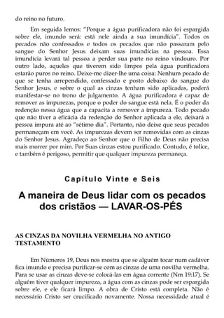 do reino no futuro.
      Em seguida lemos: “Porque a água purificadora não foi espargida
sobre ele, imundo será: está nele ainda a sua imundícia”. Todos os
pecados não confessados e todos os pecados que não passaram pelo
sangue do Senhor Jesus deixam suas imundícias na pessoa. Essa
imundícia levará tal pessoa a perder sua parte no reino vindouro. Por
outro lado, aqueles que tiverem sido limpos pela água purificadora
estarão puros no reino. Deixe-me dizer-lhe uma coisa: Nenhum pecado de
que se tenha arrependido, confessado e posto debaixo do sangue do
Senhor Jesus, e sobre o qual as cinzas tenham sido aplicadas, poderá
manifestar-se no trono de julgamento. A água purificadora é capaz de
remover as impurezas, porque o poder do sangue está nela. É o poder da
redenção nessa água que a capacita a remover a impureza. Todo pecado
que não tiver a eficácia da redenção do Senhor aplicada a ele, deixará a
pessoa impura até ao “sétimo dia”. Portanto, não deixe que seus pecados
permaneçam em você. As impurezas devem ser removidas com as cinzas
do Senhor Jesus. Agradeço ao Senhor que o Filho de Deus não precisa
mais morrer por mim. Por Suas cinzas estou purificado. Contudo, é tolice,
e também é perigoso, permitir que qualquer impureza permaneça.



                      Capítulo Vinte e Seis

 A maneira de Deus lidar com os pecados
     dos cristãos — LAVAR-OS-PÉS

AS CINZAS DA NOVILHA VERMELHA NO ANTIGO
TESTAMENTO

       Em Números 19, Deus nos mostra que se alguém tocar num cadáver
fica imundo e precisa purificar-se com as cinzas de uma novilha vermelha.
Para se usar as cinzas deve-se colocá-las em água corrente (Nm 19:17). Se
alguém tiver qualquer impureza, a água com as cinzas pode ser espargida
sobre ele, e ele ficará limpo. A obra de Cristo está completa. Não é
necessário Cristo ser crucificado novamente. Nossa necessidade atual é
 