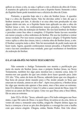 aplicar as cinzas a nós, ou seja, é aplicar a nós a eficácia da obra de Cristo.
A maneira de aplicá-la é misturá-la com o Espírito Santo. Somente a obra
do Espírito Santo pode transferir-nos a eficácia da obra de Cristo.
      Portanto, a questão hoje não é a obra do Senhor Jesus. A questão
hoje é a obra do Espírito Santo. Não há dúvidas sobre o fato de que o
Senhor morreu por nós. A dúvida é se essa obra tem produzido ou não
algum efeito em nós, se o Espírito Santo tem aplicado ou não a obra do
Senhor Jesus a nós. Ao confessarmos nossos pecados, o Espírito Santo
aplica a nós a obra da redenção do Senhor. Ele nos fará lembrar do Senhor
e perceber como Sua obra é completa. O Espírito Santo faz-nos recordar
em nosso coração a obra redentora do Senhor. Ele nos faz lembrar e entrar
nessa verdade. Por isso nosso coração tem paz e alegria. O Espírito Santo
vem e aplica a obra das cinzas, isto é, a eterna obra do Senhor Jesus, a nós.
O Senhor cumpriu toda a obra. Não há necessidade de pedir nada nem de
fazer nada. Agora, quando confessamos nossos pecados, o Espírito Santo
vem e faz-nos considerar essa verdade, para que recebamos os benefícios
da redenção do Senhor.



O LAVAR-OS-PÉS NO NOVO TESTAMENTO

      Não somente o Antigo Testamento nos mostra a purificação por
meio da morte do Senhor Jesus, mas o próprio Senhor Jesus, no Novo
Testamento, também fez algo para mostrar-nos a mesma coisa. João 13
mostra-nos um quadro do que um cristão deve fazer quando peca. João
13:1 diz: “Ora, antes da festa da Páscoa, sabendo Jesus que era chegada a
Sua hora de passar deste mundo para o Pai, tendo amado os Seus que
estavam no mundo, amou-os até o fim”. Após essa palavra, o Senhor Jesus
fez algo que mostra não apenas o Seu amor, mas o Seu amor ao extremo.
João 13 é diferente de João 3. João 3 é sobre o amor inicial de Deus. João 13
refere-se ao amor de Deus no ápice. Uma vez que Deus ama a Seus filhos,
Ele os ama ao extremo.
      João 13:3 a 10 diz: “Jesus, sabendo que o Pai tudo entregara nas Suas
mãos, e que Ele saíra de Deus e ia para Deus, levantou-se da ceia, tirou as
vestes de cima e, tomando uma toalha, cingiu-Se. Depois deitou água na
bacia e começou a lavar os pés dos discípulos e a enxugá-los com a toalha
com que estava cingido. Chegou, então, Simão Pedro. Este Lhe disse:
 