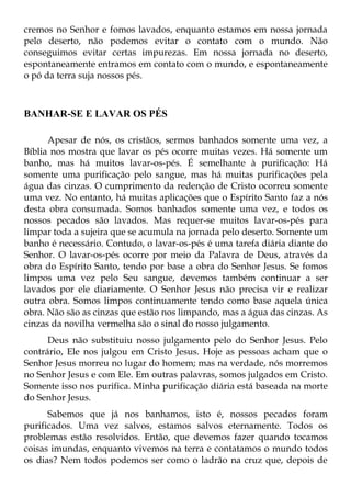 cremos no Senhor e fomos lavados, enquanto estamos em nossa jornada
pelo deserto, não podemos evitar o contato com o mundo. Não
conseguimos evitar certas impurezas. Em nossa jornada no deserto,
espontaneamente entramos em contato com o mundo, e espontaneamente
o pó da terra suja nossos pés.



BANHAR-SE E LAVAR OS PÉS

      Apesar de nós, os cristãos, sermos banhados somente uma vez, a
Bíblia nos mostra que lavar os pés ocorre muitas vezes. Há somente um
banho, mas há muitos lavar-os-pés. É semelhante à purificação: Há
somente uma purificação pelo sangue, mas há muitas purificações pela
água das cinzas. O cumprimento da redenção de Cristo ocorreu somente
uma vez. No entanto, há muitas aplicações que o Espírito Santo faz a nós
desta obra consumada. Somos banhados somente uma vez, e todos os
nossos pecados são lavados. Mas requer-se muitos lavar-os-pés para
limpar toda a sujeira que se acumula na jornada pelo deserto. Somente um
banho é necessário. Contudo, o lavar-os-pés é uma tarefa diária diante do
Senhor. O lavar-os-pés ocorre por meio da Palavra de Deus, através da
obra do Espírito Santo, tendo por base a obra do Senhor Jesus. Se fomos
limpos uma vez pelo Seu sangue, devemos também continuar a ser
lavados por ele diariamente. O Senhor Jesus não precisa vir e realizar
outra obra. Somos limpos continuamente tendo como base aquela única
obra. Não são as cinzas que estão nos limpando, mas a água das cinzas. As
cinzas da novilha vermelha são o sinal do nosso julgamento.
      Deus não substituiu nosso julgamento pelo do Senhor Jesus. Pelo
contrário, Ele nos julgou em Cristo Jesus. Hoje as pessoas acham que o
Senhor Jesus morreu no lugar do homem; mas na verdade, nós morremos
no Senhor Jesus e com Ele. Em outras palavras, somos julgados em Cristo.
Somente isso nos purifica. Minha purificação diária está baseada na morte
do Senhor Jesus.
      Sabemos que já nos banhamos, isto é, nossos pecados foram
purificados. Uma vez salvos, estamos salvos eternamente. Todos os
problemas estão resolvidos. Então, que devemos fazer quando tocamos
coisas imundas, enquanto vivemos na terra e contatamos o mundo todos
os dias? Nem todos podemos ser como o ladrão na cruz que, depois de
 