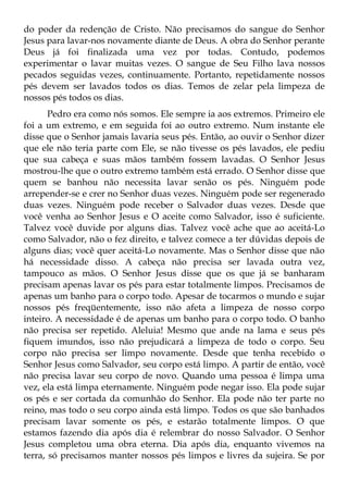 do poder da redenção de Cristo. Não precisamos do sangue do Senhor
Jesus para lavar-nos novamente diante de Deus. A obra do Senhor perante
Deus já foi finalizada uma vez por todas. Contudo, podemos
experimentar o lavar muitas vezes. O sangue de Seu Filho lava nossos
pecados seguidas vezes, continuamente. Portanto, repetidamente nossos
pés devem ser lavados todos os dias. Temos de zelar pela limpeza de
nossos pés todos os dias.
       Pedro era como nós somos. Ele sempre ia aos extremos. Primeiro ele
foi a um extremo, e em seguida foi ao outro extremo. Num instante ele
disse que o Senhor jamais lavaria seus pés. Então, ao ouvir o Senhor dizer
que ele não teria parte com Ele, se não tivesse os pés lavados, ele pediu
que sua cabeça e suas mãos também fossem lavadas. O Senhor Jesus
mostrou-lhe que o outro extremo também está errado. O Senhor disse que
quem se banhou não necessita lavar senão os pés. Ninguém pode
arrepender-se e crer no Senhor duas vezes. Ninguém pode ser regenerado
duas vezes. Ninguém pode receber o Salvador duas vezes. Desde que
você venha ao Senhor Jesus e O aceite como Salvador, isso é suficiente.
Talvez você duvide por alguns dias. Talvez você ache que ao aceitá-Lo
como Salvador, não o fez direito, e talvez comece a ter dúvidas depois de
alguns dias; você quer aceitá-Lo novamente. Mas o Senhor disse que não
há necessidade disso. A cabeça não precisa ser lavada outra vez,
tampouco as mãos. O Senhor Jesus disse que os que já se banharam
precisam apenas lavar os pés para estar totalmente limpos. Precisamos de
apenas um banho para o corpo todo. Apesar de tocarmos o mundo e sujar
nossos pés freqüentemente, isso não afeta a limpeza de nosso corpo
inteiro. A necessidade é de apenas um banho para o corpo todo. O banho
não precisa ser repetido. Aleluia! Mesmo que ande na lama e seus pés
fiquem imundos, isso não prejudicará a limpeza de todo o corpo. Seu
corpo não precisa ser limpo novamente. Desde que tenha recebido o
Senhor Jesus como Salvador, seu corpo está limpo. A partir de então, você
não precisa lavar seu corpo de novo. Quando uma pessoa é limpa uma
vez, ela está limpa eternamente. Ninguém pode negar isso. Ela pode sujar
os pés e ser cortada da comunhão do Senhor. Ela pode não ter parte no
reino, mas todo o seu corpo ainda está limpo. Todos os que são banhados
precisam lavar somente os pés, e estarão totalmente limpos. O que
estamos fazendo dia após dia é relembrar do nosso Salvador. O Senhor
Jesus completou uma obra eterna. Dia após dia, enquanto vivemos na
terra, só precisamos manter nossos pés limpos e livres da sujeira. Se por
 