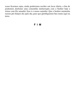 acaso ficarmos sujos, ainda poderemos receber um lavar diário, a fim de
podermos desfrutar uma comunhão ininterrupta com o Senhor hoje e
reinar com Ele amanhã. Esse é o nosso caminho. Que o Senhor mantenha
nossos pés limpos dia após dia, para que glorifiquemos Seu nome aqui na
terra.



                               F I M
 