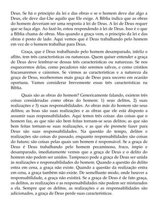 Deus. Se há o princípio da lei e das obras e se o homem deve dar algo a
Deus, ele deve dar-Lhe aquilo que Ele exige. A Bíblia indica que as obras
do homem deveriam ser uma resposta à lei de Deus. A lei de Deus requer
que se faça algo. Ao fazê-lo, estou respondendo à lei de Deus. Isso é o que
a Bíblia chama de obras. Mas quando a graça vem, o princípio da lei e das
obras é posto de lado. Aqui vemos que é Deus trabalhando pelo homem
em vez de o homem trabalhar para Deus.
       Graça, que é Deus trabalhando pelo homem desamparado, infeliz e
aflito, tem três características ou naturezas. Quem quiser entender a graça
de Deus deve lembrar-se dessas três características ou naturezas. Se nos
esquecermos delas, como pecadores não seremos salvos, e como cristãos
fracassaremos e cairemos. Se virmos as características e a natureza da
graça de Deus, receberemos mais graça de Deus para socorro em ocasião
oportuna. Vamos considerar brevemente essas três características na
Bíblia.
      Quais são as obras do homem? Genericamente falando, existem três
coisas consideradas como obras do homem: 1) seus delitos, 2) suas
realizações e 3) suas responsabilidades. As obras más do homem são seus
delitos; as boas são suas realizações e as obras que ele está disposto a
assumir suas responsabilidades. Aqui temos três coisas: das coisas que o
homem faz, as que não são bem feitas tornam-se seus delitos; as que são
bem feitas tornam-se suas realizações, e as que ele promete fazer para
Deus são suas responsabilidades. Na questão do tempo, delitos e
realizações são coisas do passado, enquanto responsabilidades são coisas
do futuro; são coisas pelas quais um homem é responsável. Se a graça de
Deus é Deus trabalhando pelo homem pecaminoso, fraco, ímpio e
desamparado, imediatamente vemos que a graça de Deus e o delito do
homem não podem ser unidos. Tampouco pode a graça de Deus ser unida
às realizações e responsabilidades do homem. Quando a questão do delito
entra em cena, a graça não existe. Quando a questão da realização entra
em cena, a graça também não existe. De semelhante modo, onde houver a
responsabilidade, a graça não existirá. Se a graça de Deus é de fato graça,
os delitos, as realizações e as responsabilidades não podem ser misturados
a ela. Sempre que os delitos, as realizações e as responsabilidades são
adicionados, a graça de Deus perde suas características.
 
