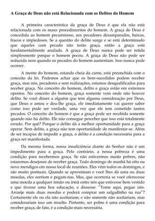 A Graça de Deus não está Relacionada com os Delitos do Homem

      A primeira característica da graça de Deus é que ela não está
relacionada com os maus procedimentos do homem. A graça de Deus é
concedida ao homem pecaminoso, aos pecadores desamparados, baixos,
fracos e impiedosos. Se a questão do delito surge e se está determinado
que aqueles com pecado não terão graça, então a graça está
fundamentalmente anulada. A graça de Deus nunca pode ser retida
simplesmente porque o homem pecou. A graça de Deus não pode ser
reduzida nem quando os pecados do homem aumentam. Isso nunca pode
ocorrer.
      A mente do homem, estando cheia da carne, está preenchida com o
conceito da lei. Podemos achar que os bem-sucedidos podem receber
graça, mas nós, pecadores e sem realizações, estamos desqualificados para
receber graça. No conceito do homem, delito e graça estão em extremos
opostos. No conceito do homem, graça somente vem onde não houver
delito. Se você disser a alguém que tem alguma consideração por Deus,
que Deus o amou e deu-lhe graça, ele imediatamente vai querer saber
como isso pode ser verdade, uma vez que ele tem cometido tantos
pecados. O conceito do homem é que a graça pode ser recebida somente
quando não há delito. Ele não consegue perceber que isso está totalmente
errado. Por quê? Porque o delito dá a melhor oportunidade para a graça
operar. Sem delito, a graça não tem oportunidade de manifestar-se. Além
de ser incapaz de impedir a graça, o delito é a condição necessária para a
graça ser manifestada.
      Da mesma forma, nossa insuficiência diante do Senhor não é um
impedimento para a graça. Pelo contrário, a nossa pobreza é uma
condição para recebermos graça. Se não estivermos muito pobres, não
estaremos desejosos de receber graça. Todo domingo de manhã há oito ou
nove mendigos em nosso local de reuniões. Eles vêm todos os domingos, e
são muito pontuais. Quando se aproximam e você lhes dá uma ou duas
moedas, eles sorriem e pegam-nas. Mas, que ocorreria se você oferecesse
uma moeda a qualquer irmão ou irmã entre nós que estivesse bem vestido
e que tivesse uma boa educação, e dissesse: “Tome aqui, pegue isto.
Arranje mais duas moedas e poderá comprar um salgadinho na rua”?
Certamente ele ou ela não aceitariam; e não somente não aceitariam, mas
considerariam isso um insulto. Portanto, ser pobre é uma condição para
receber graça; de fato, é a condição mais necessária.
 