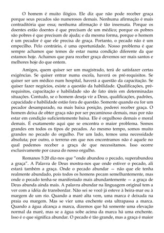 O homem é muito ilógico. Ele diz que não pode receber graça
porque seus pecados são numerosos demais. Nenhuma afirmação é mais
contraditória que essa; nenhuma afirmação é tão insensata. Porque os
doentes estão doentes é que precisam de um médico; porque os pobres
são pobres é que precisam de ajuda; e da mesma forma, porque o homem
é um pecador é que ele precisa de graça. Portanto, o pecado não é um
empecilho. Pelo contrário, é uma oportunidade. Nosso problema é que
sempre achamos que temos de estar numa condição diferente da que
estamos hoje. Achamos que para receber graça devemos ser mais santos e
melhores hoje do que ontem.
      Amigos, quem quiser ser um magistrado, terá de satisfazer certas
exigências. Se quiser entrar numa escola, haverá os pré-requisitos. Se
quiser ser um médico num hospital, haverá a questão da capacitação. Se
quiser fazer negócios, existe a questão da habilidade. Qualificações, pré-
requisitos, capacitação e habilidade são de fato úteis em determinadas
situações. Contudo, se o homem deseja vir a Deus, qualificações, padrões,
capacidade e habilidade estão fora de questão. Somente quando eu for um
pecador desamparado, na mais baixa posição, poderei receber graça. O
homem deixa de obter graça não por ser pecaminoso demais, mas por não
estar em condição suficientemente baixa. Ele é orgulhoso demais e moral
demais. É exatamente aqui que se encontra o maior problema. Somos
grandes em todos os tipos de pecados. Ao mesmo tempo, somos muito
grandes no pecado do orgulho. Por um lado, temos uma necessidade
absoluta; por outro, o terreno em que nos encontramos não é aquele no
qual podemos receber a graça de que necessitamos. Isso ocorre
exclusivamente por causa do nosso orgulho.
      Romanos 5:20 diz-nos que “onde abundou o pecado, superabundou
a graça”. A Palavra de Deus mostra-nos que onde estiver o pecado, ali
estará também a graça. Onde o pecado abundar — não que ele tenha
realmente abundado, pois todos os homens pecam semelhantemente, mas
onde o pecado tenha-se manifestado mais abundantemente — a graça de
Deus abunda ainda mais. A palavra abundar na linguagem original tem a
ver com a idéia de transbordar. Não sei se você já esteve à beira-mar ou à
margem de um rio. Quando a maré alta vem, uma marca é deixada na
praia ou margem. Mas se vier uma enchente esta ultrapassa a marca.
Quando a água alcança a marca, dizemos que há somente uma elevação
normal da maré, mas se a água sobe acima da marca há uma enchente.
Isso é o que significa abundar. O pecado é tão grande, mas a graça é maior
 