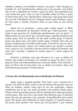soberbos, contudo, aos humildes concede a sua graça”. Deus dá graça ao
humilde. Se você humildemente confessa que é um pecador, seus delitos
não só não o impedirão de receber a graça de Deus, mas permitirão que
você receba Sua graça. Uma vez que se humilhe diante de Deus, a graça
de Deus fluirá para você. Agradecemos a Deus que a Sua graça desce para
nós; ela não é bombeada até nós. Ninguém jamais pode bombear a graça
de Deus para si mesmo. Portanto, todos os que estão no alto devem
descer.
      Quem são os pecadores e quem pode receber graça? A Bíblia
mostra-nos claramente em Romanos 3:23-24 que “todos pecaram”, mas
todos os que pecaram são “justificados gratuitamente, por sua graça”. A
Bíblia mostra-nos que desde que o homem peque, espontaneamente pode
receber graça. Sem ser pecador, ele não pode receber graça. O homem
pensa que quem pecar não pode receber graça. Contudo, Deus diz que
porque o homem peca, ele pode receber graça. É tão óbvio: uma vez que o
homem tenha pecado a graça vem. Nunca pense que quando o pecado
vem, a graça se vai. O pecado é um dos maiores enganos do homem, mas
achar que o pecado o impede de receber graça é o maior engano do
homem.
      Portanto, a primeira coisa que devemos ver é que os delitos do
homem não podem permanecer no caminho da graça de Deus. Com a
graça de Deus, não existe problema por causa dos delitos. Pelo contrário, a
graça de Deus está ali para lidar com os delitos do homem. Deus está
concedendo graça porque o homem pecou.



A Graça não está Relacionada com as Realizações do Homem

      Agora surge a segunda questão. Nem tudo o que o homem faz é
pecado. Aos olhos de Deus, todos os atos do homem são pecados, mas aos
olhos do homem, muitas coisas que ele faz são realizações. Alguns
consideram que já que são muito pecadores não podem receber graça.
Outros acham que porque pecam, têm de aperfeiçoar-se antes que possam
receber graça. Note, por favor, que existe uma diferença aqui. O primeiro
grupo diz que eles pecaram e são, portanto, desqualificados para receber
graça. Este grupo está totalmente na esfera negativa. O segundo grupo é
um pouco mais positivo: eles dizem que são pecadores e que somente
 