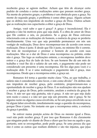 receberão graça se agirem melhor. Acham que têm de alcançar certo
padrão de conduta e certas realizações antes que possam receber graça.
Na mente do primeiro grupo, o problema é um obstáculo para a graça. Na
mente do segundo grupo, o problema é como obter graça. Alguns acham
que os delitos nos impedirão de receber a graça de Deus. Outros acham
que as realizações nos capacitarão a obter a graça de Deus.
      Amigo, você sabe o que é graça? A graça é incondicional. Ela é
gratuita e não há motivos para que seja dada. É a obra de amor de Deus
que Ele confere a nós, os pecadores. Se a graça de Deus estivesse
relacionada com as realizações do homem, a essência da graça se perderia
imediatamente. Uma vez que seja permitido permanecer em nós um
vestígio de realização, Deus deve recompensar-nos de acordo com nossa
realização. Deus é justo. E desde que Ele é justo, no mínimo Ele é correto.
Ele tem de recompensar e premiar o homem de acordo com suas
realizações. Mas se o dar de Deus é uma recompensa ou prêmio, então
não é graça. Tão logo as realizações entrem, a recompensa também deve
entrar e a graça fica do lado de fora. Se um homem lhe dá um mês de
trabalho e você lhe dá o salário de um mês, o pagamento não pode ser
considerado um presente; é uma recompensa. Ele fez algo para você; é a
realização dele. E se é uma realização o pagamento não é graça, mas
recompensa. Desde que a recompensa entre, a graça sai.
      Romanos 4:4 torna a questão muito clara: “Ora, ao que trabalha, o
salário não é considerado como favor, e sim como dívida”. Os delitos não
nos impedem de receber graça, pelo contrário, proporcionam-nos a
oportunidade de receber a graça de Deus. E as realizações não nos ajudam
a receber a graça de Deus, pelo contrário, anulam a essência da graça de
Deus. A não ser que seja gratuita, não é graça. A não ser que seja dada
sem razão e causa e a não ser que seja um presente, não é graça. Se há
alguma razão ou alguma causa envolvida, se há um preço envolvido ou se
há algum labor envolvido, imediatamente surge a questão da recompensa,
porque Deus é justo. No instante em que a recompensa entra, a essência
da graça é perdida.
     Se estiver numa posição acima de Deus ou mesmo igual a Deus,
você não pode receber graça. É por isso que Romanos 4 diz claramente
que ninguém pode vir diante de Deus e dizer que fez isso ou aquilo e que,
portanto, sem se envergonhar, pode pedir graça. Se uma pessoa diz que
não é como as outras que roubam dinheiro e são tão injustas, que jejua
 