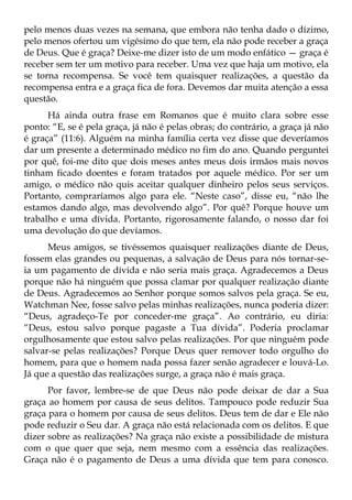 pelo menos duas vezes na semana, que embora não tenha dado o dízimo,
pelo menos ofertou um vigésimo do que tem, ela não pode receber a graça
de Deus. Que é graça? Deixe-me dizer isto de um modo enfático — graça é
receber sem ter um motivo para receber. Uma vez que haja um motivo, ela
se torna recompensa. Se você tem quaisquer realizações, a questão da
recompensa entra e a graça fica de fora. Devemos dar muita atenção a essa
questão.
      Há ainda outra frase em Romanos que é muito clara sobre esse
ponto: “E, se é pela graça, já não é pelas obras; do contrário, a graça já não
é graça” (11:6). Alguém na minha família certa vez disse que deveríamos
dar um presente a determinado médico no fim do ano. Quando perguntei
por quê, foi-me dito que dois meses antes meus dois irmãos mais novos
tinham ficado doentes e foram tratados por aquele médico. Por ser um
amigo, o médico não quis aceitar qualquer dinheiro pelos seus serviços.
Portanto, compraríamos algo para ele. “Neste caso”, disse eu, “não lhe
estamos dando algo, mas devolvendo algo”. Por quê? Porque houve um
trabalho e uma dívida. Portanto, rigorosamente falando, o nosso dar foi
uma devolução do que devíamos.
      Meus amigos, se tivéssemos quaisquer realizações diante de Deus,
fossem elas grandes ou pequenas, a salvação de Deus para nós tornar-se-
ia um pagamento de dívida e não seria mais graça. Agradecemos a Deus
porque não há ninguém que possa clamar por qualquer realização diante
de Deus. Agradecemos ao Senhor porque somos salvos pela graça. Se eu,
Watchman Nee, fosse salvo pelas minhas realizações, nunca poderia dizer:
“Deus, agradeço-Te por conceder-me graça”. Ao contrário, eu diria:
“Deus, estou salvo porque pagaste a Tua dívida”. Poderia proclamar
orgulhosamente que estou salvo pelas realizações. Por que ninguém pode
salvar-se pelas realizações? Porque Deus quer remover todo orgulho do
homem, para que o homem nada possa fazer senão agradecer e louvá-Lo.
Já que a questão das realizações surge, a graça não é mais graça.
      Por favor, lembre-se de que Deus não pode deixar de dar a Sua
graça ao homem por causa de seus delitos. Tampouco pode reduzir Sua
graça para o homem por causa de seus delitos. Deus tem de dar e Ele não
pode reduzir o Seu dar. A graça não está relacionada com os delitos. E que
dizer sobre as realizações? Na graça não existe a possibilidade de mistura
com o que quer que seja, nem mesmo com a essência das realizações.
Graça não é o pagamento de Deus a uma dívida que tem para conosco.
 