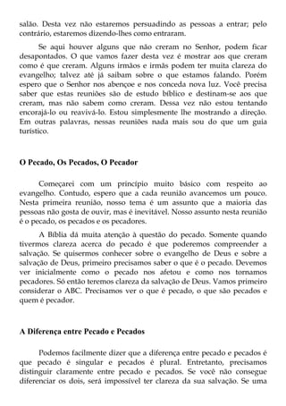 salão. Desta vez não estaremos persuadindo as pessoas a entrar; pelo
contrário, estaremos dizendo-lhes como entraram.
       Se aqui houver alguns que não creram no Senhor, podem ficar
desapontados. O que vamos fazer desta vez é mostrar aos que creram
como é que creram. Alguns irmãos e irmãs podem ter muita clareza do
evangelho; talvez até já saibam sobre o que estamos falando. Porém
espero que o Senhor nos abençoe e nos conceda nova luz. Você precisa
saber que estas reuniões são de estudo bíblico e destinam-se aos que
creram, mas não sabem como creram. Dessa vez não estou tentando
encorajá-lo ou reavivá-lo. Estou simplesmente lhe mostrando a direção.
Em outras palavras, nessas reuniões nada mais sou do que um guia
turístico.



O Pecado, Os Pecados, O Pecador

      Começarei com um princípio muito básico com respeito ao
evangelho. Contudo, espero que a cada reunião avancemos um pouco.
Nesta primeira reunião, nosso tema é um assunto que a maioria das
pessoas não gosta de ouvir, mas é inevitável. Nosso assunto nesta reunião
é o pecado, os pecados e os pecadores.
      A Bíblia dá muita atenção à questão do pecado. Somente quando
tivermos clareza acerca do pecado é que poderemos compreender a
salvação. Se quisermos conhecer sobre o evangelho de Deus e sobre a
salvação de Deus, primeiro precisamos saber o que é o pecado. Devemos
ver inicialmente como o pecado nos afetou e como nos tornamos
pecadores. Só então teremos clareza da salvação de Deus. Vamos primeiro
considerar o ABC. Precisamos ver o que é pecado, o que são pecados e
quem é pecador.



A Diferença entre Pecado e Pecados

      Podemos facilmente dizer que a diferença entre pecado e pecados é
que pecado é singular e pecados é plural. Entretanto, precisamos
distinguir claramente entre pecado e pecados. Se você não consegue
diferenciar os dois, será impossível ter clareza da sua salvação. Se uma
 
