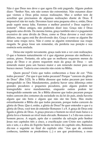 Não é que Deus nos deve e que agora Ele está pagando. Alguns podem
dizer: “Senhor Nee, nós não somos tão extremistas. Não ousamos dizer
que viemos a Deus pelas nossas realizações. Mas o senhor tem de
acreditar que precisamos de algumas realizações diante de Deus. É
impossível não ter nada. Devemos fazer uma pequena obra e, então, Deus
pode suprir nossa falta. Faremos o melhor possível e Deus suprirá o
restante”. Meus amigos, não podemos dizer isso. Graça não é Deus
pagando uma dívida. Da mesma forma, graça também não é o pagamento
excessivo de uma dívida de Deus, como se Deus devesse a você cinco
dólares, mas agora está lhe devolvendo dez. Graça é como se alguém lhe
desse uma roupa nova. Não é como se alguém remendasse sua roupa
rasgada. Se graça fosse um remendar, ela perderia sua posição e sua
essência seria anulada.
     Deixe-me repetir novamente, graça nada tem a ver com realizações.
O que o homem naturalmente vê é que algumas pessoas são melhores e
outras, piores. Portanto, ele acha que os melhores requerem menos da
graça de Deus e os piores requerem mais da graça de Deus — um
remendo maior para um buraco maior e um remendo menor para um
buraco menor. Todavia esse conceito não existe na Bíblia.
       Quem pecou? Creio que todos conhecemos a frase de cor: “Pois
todos pecaram”. Por que é que todos pecaram? Porque “carecem da glória
de Deus” (Rm 3:23). Se a Bíblia dissesse que todos pecaram por terem
transgredido os Dez Mandamentos, poderia haver uma diferença entre
grandes pecadores e pequenos pecadores, pois alguns podem ter
transgredido nove mandamentos, enquanto outros podem ter
transgredido somente um. Se a Bíblia dissesse que todos pecaram porque
todos carecem dos costumes da sociedade ou da lei do país, ainda haveria
alguns que são bons e alguns que não são tão bons. Mas muito
estranhamente a Bíblia diz que todos pecaram, porque todos carecem da
glória de Deus. Que é, então, a glória de Deus? Se quer entender o que é a
glória de Deus, você tem de entender Romanos 1 a 8. A graça de Deus está
ligada à glória de Deus. A graça procura o homem no nível mais baixo e a
glória leva o homem ao nível mais elevado. Romanos 1 a 3 diz-nos como o
homem pecou. A seguir, após dar o caminho da salvação pelo Senhor
Jesus nos capítulos três a cinco, a crucificação com Cristo nos capítulos
seis e sete, e a obra do Espírito Santo no início do capítulo oito, Romanos
diz-nos o seguinte no final do capítulo oito: “Aos que de antemão
conheceu, também os predestinou (...) e aos que predestinou, a esses
 