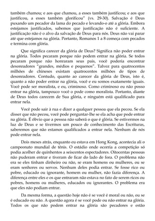 também chamou; e aos que chamou, a esses também justificou; e aos que
justificou, a esses também glorificou” (vs. 29-30). Salvação é Deus
puxando um pecador da lama do pecado e levando-o até a glória. Embora
estejamos justificados, sabemos que justificação não é suficiente. A
justificação não é o alvo da salvação de Deus para nós. Deus não vai parar
até que estejamos na glória. Portanto, Romanos 1 a 8 começa com pecados
e termina com glória.
      Que significa carecer da glória de Deus? Significa não poder entrar
na glória. Todos pecaram porque não podem entrar na glória. Se todos
pecaram porque não honraram seus pais, você poderia encontrar
desonradores “grandes, médios e pequenos”. Talvez para quatrocentos
milhões de chineses existam quatrocentos milhões de tipos de
desonradores. Contudo, quanto ao carecer da glória de Deus, isto é,
quanto a não poder entrar na glória, você e eu somos exatamente iguais.
Você pode ser moralista, e eu, criminoso. Como criminoso eu não posso
entrar na glória, tampouco você o pode como moralista. Portanto, diante
de Deus todos carecem de Sua glória, e ninguém está qualificado para
entrar nela.
      Você pode sair à rua e dizer a qualquer pessoa que ela pecou. Se ela
disser que não pecou, você pode perguntar-lhe se ela acha que pode entrar
na glória. É óbvio que a pessoa não saberá o que é glória. Se estivermos na
luz de Deus e se tivermos um pouco de conhecimento das Escrituras,
saberemos que não estamos qualificados a entrar nela. Nenhum de nós
pode entrar nela.
      Dois meses atrás, enquanto eu estava em Hong Kong, acontecia ali o
campeonato mundial de tênis. O estádio onde ocorria a competição só
podia acolher de quinhentos a seiscentos espectadores. Oitocentas pessoas
não puderam entrar e tiveram de ficar do lado de fora. O problema não
era se eles tinham dinheiro ou não, se eram homens ou mulheres, ou se
eram senhores ou servos. Nenhum deles podia entrar. Se fosse rico ou
pobre, educado ou ignorante, homem ou mulher, não fazia diferença. A
diferença entre eles e os que entraram não estava no fato de serem ricos ou
pobres, homens ou mulheres, educados ou ignorantes. O problema era
que eles não podiam entrar.
     Da mesma forma, a questão hoje não é se você é moral ou não, ou se
é educado ou não. A questão agora é se você pode ou não entrar na glória.
Todos os que não podem entrar na glória são pecadores e estão
 