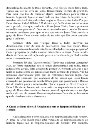 desqualificados diante de Deus. Portanto, Deus nivelou todos diante Dele.
Temos um lote de terra em Jenru. Recentemente tivemos de gramá-lo.
Para fazer isso tive de contratar alguns trabalhadores para nivelar o
terreno. A questão hoje é se você pode ou não entrar. A despeito de ser
moral ou não, você não pode entrar na glória. Deus nivelou todos. Por que
Deus nivelou todos? Gálatas 3:22 diz-nos que “a Escritura encerrou tudo
sob o pecado, para que, mediante a fé em Jesus Cristo, fosse a promessa
concedida aos que crêem”. Deus encerrou a todos sob o pecado. Todos se
tornaram pecadores, para que todo o que crê em Jesus Cristo receba a
graça de Deus. Deus nivelou todos de maneira que Ele possa conceder
graça a cada um.
      Romanos 11:32 diz: “Porque Deus a todos encerrou na
desobediência, a fim de usar de misericórdia para com todos”. Deus
encerrou a todos na desobediência. Ele nivelou todos. Com que propósito?
Com o propósito de poder mostrar misericórdia a todos. Assim sendo,
diante de Deus, as realizações não podem ter nenhum lugar. Todos estão
sobre o mesmo terreno.
      Romanos 3:9 diz: “Que se conclui? Temos nós qualquer vantagem?
Não, de forma nenhuma; pois já temos demonstrado que todos, tanto
judeus como gregos, estão debaixo do pecado”. O veredito de Deus é que
tanto os judeus como os gentios estão todos debaixo do pecado. Não há
nenhuma oportunidade para que as realizações tenham lugar. Nas
porções das Escrituras que acabamos de ler vemos que todos foram
encerrados no pecado e na desobediência para que possamos ir a Deus a
fim de receber graça e misericórdia. Que é a graça de Deus? Graça de
Deus é Ele dar ao homem não de acordo com o que o homem merece. A
graça de Deus não concede ao homem mais do que ele merece ou algo
melhor do que ele merece. Graça é simplesmente Deus dar ao homem o
que ele não deveria ter e não merece.



A Graça de Deus não está Relacionada com as Responsabilidades do
Homem

     Agora chegamos à terceira questão: as responsabilidades do homem.
A graça de Deus nunca pode estar vinculada às responsabilidades do
homem. Quais são as responsabilidades do homem? Por exemplo,
 