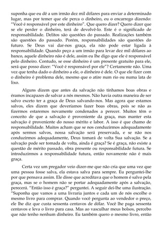 suponha que eu dê a um irmão dez mil dólares para enviar a determinado
lugar, mas por temer que ele perca o dinheiro, eu o encarrego dizendo:
“Você é responsável por este dinheiro”. Que quero dizer? Quero dizer que
se ele perder o dinheiro, terá de devolvê-lo. Este é o significado de
responsabilidade. Delitos são questões do passado. Realizações também
são questões do passado. Porém, responsabilidades são questões do
futuro. Se Deus vai dar-nos graça, ela não pode estar ligada à
responsabilidade. Quando peço a um irmão para levar dez mil dólares ao
banco, aquele dinheiro não é dele, assim eu lhe digo que ele é responsável
pelo dinheiro. Contudo, se esse dinheiro é um presente gratuito para ele,
será que posso dizer: “Você é responsável por ele”? Certamente não. Uma
vez que tenha dado o dinheiro a ele, o dinheiro é dele. O que ele fizer com
o dinheiro é problema dele, mesmo que o atire num rio ou numa lata de
lixo.
      Alguns dizem que antes da salvação não tínhamos boas obras e
éramos incapazes de salvar a nós mesmos. Não havia outra maneira de ser
salvo exceto ter a graça de Deus salvando-nos. Mas agora que estamos
salvos, eles dizem que deveríamos fazer boas obras, pois se não as
fizermos estaremos novamente condenados a perecer. Muitos têm o
conceito de que a salvação é proveniente da graça, mas manter esta
salvação é proveniente do nosso mérito e labor. A isso é que chamo de
responsabilidade. Muitos acham que se nos conduzirmos adequadamente
após sermos salvos, nossa salvação será preservada, e se não nos
conduzirmos adequadamente, Deus tomará de volta Sua salvação. Se a
salvação pode ser tomada de volta, ainda é graça? Se é graça, não existe a
questão de mérito passado, obra presente ou responsabilidade futura. Se
introduzirmos a responsabilidade futura, então novamente não é mais
graça.
      Certa vez um pregador veio dizer-me que não cria que uma vez que
uma pessoa fosse salva, ela estava salva para sempre. Eu perguntei-lhe
por que pensava assim. Ele disse que acreditava que o homem é salvo pela
graça, mas se o homem não se portar adequadamente após a salvação,
perecerá. “Então isso é graça?” perguntei. A seguir dei-lhe uma ilustração.
“Suponha que vamos a uma livraria juntos e cada um de nós escolhe o
mesmo livro para comprar. Quando você pergunta ao vendedor o preço,
ele lhe diz que custa sessenta centavos de dólar. Você lhe paga sessenta
centavos e leva o livro para casa. Mas ao vasculhar meus bolsos, percebo
que não tenho nenhum dinheiro. Eu também quero o mesmo livro, então
 