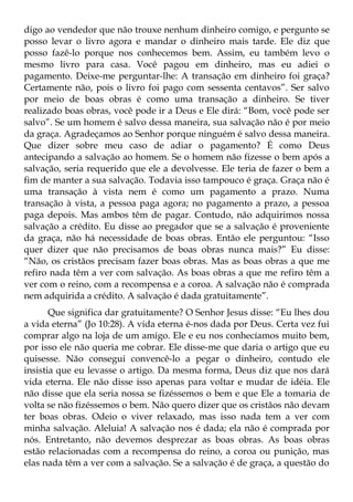 digo ao vendedor que não trouxe nenhum dinheiro comigo, e pergunto se
posso levar o livro agora e mandar o dinheiro mais tarde. Ele diz que
posso fazê-lo porque nos conhecemos bem. Assim, eu também levo o
mesmo livro para casa. Você pagou em dinheiro, mas eu adiei o
pagamento. Deixe-me perguntar-lhe: A transação em dinheiro foi graça?
Certamente não, pois o livro foi pago com sessenta centavos”. Ser salvo
por meio de boas obras é como uma transação a dinheiro. Se tiver
realizado boas obras, você pode ir a Deus e Ele dirá: “Bom, você pode ser
salvo”. Se um homem é salvo dessa maneira, sua salvação não é por meio
da graça. Agradeçamos ao Senhor porque ninguém é salvo dessa maneira.
Que dizer sobre meu caso de adiar o pagamento? É como Deus
antecipando a salvação ao homem. Se o homem não fizesse o bem após a
salvação, seria requerido que ele a devolvesse. Ele teria de fazer o bem a
fim de manter a sua salvação. Todavia isso tampouco é graça. Graça não é
uma transação à vista nem é como um pagamento a prazo. Numa
transação à vista, a pessoa paga agora; no pagamento a prazo, a pessoa
paga depois. Mas ambos têm de pagar. Contudo, não adquirimos nossa
salvação a crédito. Eu disse ao pregador que se a salvação é proveniente
da graça, não há necessidade de boas obras. Então ele perguntou: “Isso
quer dizer que não precisamos de boas obras nunca mais?” Eu disse:
“Não, os cristãos precisam fazer boas obras. Mas as boas obras a que me
refiro nada têm a ver com salvação. As boas obras a que me refiro têm a
ver com o reino, com a recompensa e a coroa. A salvação não é comprada
nem adquirida a crédito. A salvação é dada gratuitamente”.
       Que significa dar gratuitamente? O Senhor Jesus disse: “Eu lhes dou
a vida eterna” (Jo 10:28). A vida eterna é-nos dada por Deus. Certa vez fui
comprar algo na loja de um amigo. Ele e eu nos conhecíamos muito bem,
por isso ele não queria me cobrar. Ele disse-me que daria o artigo que eu
quisesse. Não consegui convencê-lo a pegar o dinheiro, contudo ele
insistia que eu levasse o artigo. Da mesma forma, Deus diz que nos dará
vida eterna. Ele não disse isso apenas para voltar e mudar de idéia. Ele
não disse que ela seria nossa se fizéssemos o bem e que Ele a tomaria de
volta se não fizéssemos o bem. Não quero dizer que os cristãos não devam
ter boas obras. Odeio o viver relaxado, mas isso nada tem a ver com
minha salvação. Aleluia! A salvação nos é dada; ela não é comprada por
nós. Entretanto, não devemos desprezar as boas obras. As boas obras
estão relacionadas com a recompensa do reino, a coroa ou punição, mas
elas nada têm a ver com a salvação. Se a salvação é de graça, a questão do
 